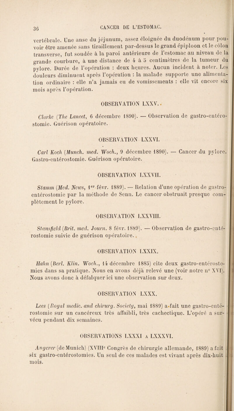 vertébrale. Une anse du jéjunum, assez éloignée du duodénum pour pou¬ voir être amenée sans tiraillement par-dessus le grand épiploon et le côlon transverse, fut soudée à la paroi antérieure de l’estomac au niveau de la grande courbure, à une distance de 4 à 5 centimètres de la tumeur du pylore. Durée de l’opération : deux heures. Aucun incident à noter. Les douleurs diminuent après l’opération : la malade supporte une alimenta¬ tion ordinaire : elle n’a jamais eu de vomissements : elle vit encore six mois après, l’opération. OBSERVATION LXXV.. Clarke (The Lancet, 6 décembre 1890). — Observation de gastro-entéro¬ stomie. Guérison opératoire. OBSERVATION LXXVI. Cari Koch (Munch. med. Woch., 9 décembre 1890). — Cancer du pylore. Gastro-entérostomie. Guérison opératoire. OBSERVATION LXXVII. Stamm (Med. Ncios, 1er févr. 1889). — Relation d’une opération de gastro- entérostomie par la méthode de Senn. Le cancer obstruait presque com¬ plètement le pylore. OBSERVATION LXXVIII. Stansfield (Brit. med. Journ. 8 févr. 1889). — Observation de gastro-enté¬ rostomie suivie de guérison opératoire.. OBSERVATION LXXIX. Hahn (Berl. Klin. Woch., 14 décembre 1885) cite deux gastro-entérosto¬ mies dans sa pratique. Nous en avons déjà relevé une (voir notre n° XVI). Nous avons donc à défalquer ici une observation sur deux. OBSERVATION LXXX. Lees (Royal medic. and chirurg. Society, mai 1889) a»fait une gastro-enté¬ rostomie sur un cancéreux très affaibli, très cachectique. L’opéré a sur¬ vécu pendant dix semaines. OBSERVATIONS LXXXI a LXXXVI. Angerer (de Munich) (XVIIIe Congrès de chirurgie allemande, 1889) a fait six gastro-entérostomies. Un seul de ces malades est vivant après dix-huit i . mois.