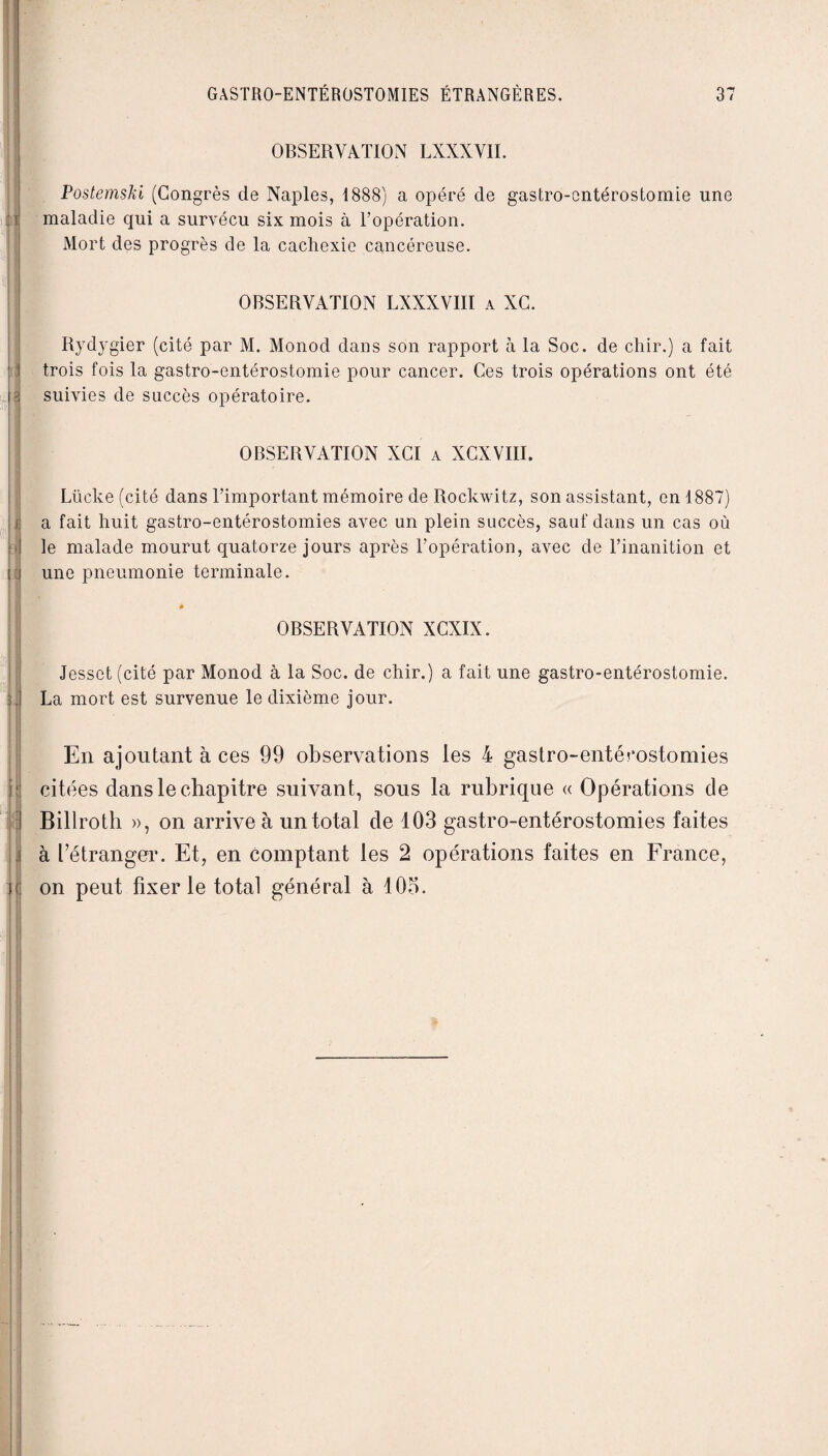 OBSERVATION LXXXVII. PostemsJii (Congrès de Naples, 1888) a opéré de gastro-entérostomie line maladie qui a survécu six mois à l’opération. Mort des progrès de la cachexie cancéreuse. OBSERVATION LXXXVIII a XC. Rydygier (cité par M. Monod dans son rapport à la Soc. de chir.) a fait trois fois la gastro-entérostomie pour cancer. Ces trois opérations ont été suivies de succès opératoire. OBSERVATION XCI a XCXVIII. Lücke (cité dans l’important mémoire de Rockwitz, son assistant, en 1887) a fait huit gastro-entérostomies avec un plein succès, sauf dans un cas où le malade mourut quatorze jours après l’opération, avec de l’inanition et une pneumonie terminale. à OBSERVATION XCXIX. Jessct (cité par Monod à la Soc. de chir.) a fait une gastro-entérostomie. La mort est survenue le dixième jour. En ajoutant à ces 99 observations les 4 gastro-entérostomies citées dans le chapitre suivant, sous la rubrique « Opérations de Billroth », on arrive à un total de 103 gastro-entérostomies faites à l’étranger. Et, en comptant les 2 opérations faites en France, on peut fixer le total général à 105.