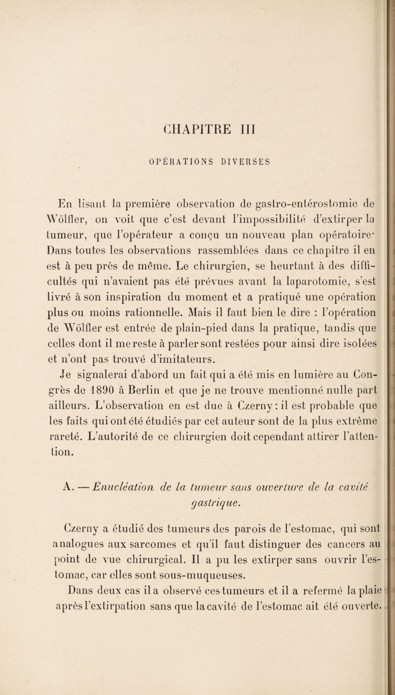 CHAPITRE III OPÉRATIONS DIVERSES En lisant la première observation de gastro-entérostomie de Wôlller, on voit que c’est devant l’impossibilité d’extirper la tumeur, que l’opérateur a conçu un nouveau plan opératoire* Dans toutes les observations rassemblées dans ce chapitre il en est à peu près de même. Le chirurgien, se heurtant à des diffi¬ cultés qui n’avaient pas été prévues avant la laparotomie, s’est livré à son inspiration du moment et a pratiqué une opération plus ou moins rationnelle. Mais il faut bien le dire : l’opération de Wolfler est entrée de plain-pied dans la pratique, tandis que celles dont il me reste à parler sont restées pour ainsi dire isolées et n’ont pas trouvé d’imitateurs. Je signalerai d’abord un fait qui a été mis en lumière au Con¬ grès de 1890 à Berlin et que je ne trouve mentionné nulle part ailleurs. L’observation en est due à Czerny: il est probable que les faits qui ont été étudiés par cet auteur sont de la plus extrême rareté. L’autorité de ce chirurgien doit cependant attirer l’atten¬ tion. A. —■- Énucléation de la tumeur sans ouverture de la cavité gastrique. Czerny a étudié des tumeurs des parois de l’estomac, qui sont analogues aux sarcomes et qu'il faut distinguer des cancers au point de vue chirurgical. Il a pu les extirper sans ouvrir l’es¬ tomac, car elles sont sou s-muqueuse s. Dans deux cas il a observé ces tumeurs et il a refermé la plaie après l’extirpation sans que la cavité de l’estomac ait été ouverte.