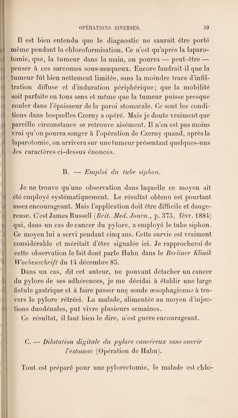 fl fi ij \i ii il Il est bien entendu que le diagnostic ne saurait être porté même pendant la chloroformisation. Ce n’est qu’après la laparo¬ tomie, que, la tumeur dans la main, on pourra — peut-être — penser à ces sarcomes sous-muqueux. Encore faudrait -il que la tumeur fût bien nettement limitée, sans la moindre trace d’infil¬ tration diffuse et d’induration périphérique; que la mobilité soit parfaite en tous sens et même que la tumeur puisse presque rouler dans l’épaisseur de la paroi stomacale. Ce sont les condi¬ tions dans lesquelles Czerny a opéré. Mais je doute vraiment que pareille circonstance se retrouve aisément. Il n’en est pas moins vrai qu’on pourra songer à l’opération de Czerny quand, après la laparotomie, on arrivera sur une tumeur présentant quelques-uns des caractères ci-dessus énoncés. B. Emploi du tube siphon. | > il H 1 0 ! I| jj Je ne trouve qu’une observation dans laquelle ce moyen ait été employé systématiquement. Le résultat obtenu est pourtant assez encourageant. Mais l’application doit être difficile et dange¬ reuse. C’est James Russell ( Brit. Med. Journ., p. 375, févr. 1884) qui, dans un cas de cancer du pylore, a employé le tube siphon. Ce moyen lui a servi pendant cinq ans. Cette survie est vraiment considérable et méritait d’être signalée ici. Je rapprocherai de cette observation le fait dont parle ïïahn dans le Berliner Klinik Wochenschrift du 14 décembre 85. Dans un cas, dit cet auteur, ne pouvant détacher un cancer du pylore de ses adhérences, je me décidai à établir une large fistule gastrique et à faire passer une sonde œsophagienne à tra¬ vers le pylore rétréci. La malade, alimentée au moyen d’injec¬ tions duodénales, put vivre plusieurs semaines. Ce résultat, il faut bien le dire, n’est guère encourageant. C. — Dilatation digitale du pylore cancéreux sans ouvrir ïestomac (Opération de Hahn). Tout est préparé pour une pylorectomie, le malade est chlo