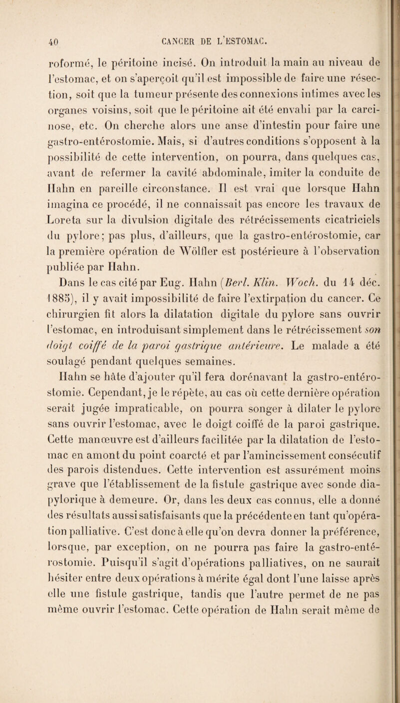 roformé, le péritoine incisé. On introduit la main au niveau de l’estomac, et on s’aperçoit qu’il est impossible de faire une résec¬ tion, soit que la tumeur présente des connexions intimes avec les organes voisins, soit que le péritoine ait été envahi par la carci¬ nose, etc. On cherche alors une anse d’intestin pour faire une gastro-entérostomie. Mais, si d’autres conditions s’opposent à la possibilité de cette intervention, on pourra, dans quelques cas, avant de refermer la cavité abdominale, imiter la conduite de Ilahn en pareille circonstance. Il est vrai que lorsque Ilahn imagina ce procédé, il ne connaissait pas encore les travaux de Loreta sur la divulsion digitale des rétrécissements cicatriciels du pylore; pas plus, d’ailleurs, que la gastro-entérostomie, car la première opération de Wolfler est postérieure à l'observation publiée par Ilahn. Dans le cas cité par Eug. Hahn (Berl. Klin. Woch. du 14 déc. 1885), il y avait impossibilité de faire l’extirpation du cancer. Ce chirurgien fit alors la dilatation digitale du pylore sans ouvrir l’estomac, en introduisant simplement dans le rétrécissement son doigt coiffé de Ici 'paroi gastrique antérieure. Le malade a été soulagé pendant quelques semaines. Hahn se hâte d’ajouter qu’il fera dorénavant la gastro-entéro¬ stomie. Cependant, je le répète, au cas où cette dernière opération serait jugée impraticable, on pourra songer à dilater le pylore sans ouvrir l’estomac, avec le doigt coiffé de la paroi gastrique. Cette manœuvre est d’ailleurs facilitée par la dilatation de l’esto¬ mac en amont du point coarcté et par l’amincissement consécutif des parois distendues. Cette intervention est assurément moins grave que l’établissement de la fistule gastrique avec sonde dia- pylorique à demeure. Or, dans les deux cas connus, elle a donné des résultats aussi satisfaisants que la précédente en tant qu’opéra- tion palliative. C’est donc à elle qu’on devra donner la préférence, lorsque, par exception, on ne pourra pas faire la gastro-enté¬ rostomie. Puisqu’il s’agit d’opérations palliatives, on ne saurait hésiter entre deux opérations à mérite égal dont l’une laisse après elle une fistule gastrique, tandis que l’autre permet de ne pas même ouvrir l’estomac. Cette opération de Ilahn serait même de