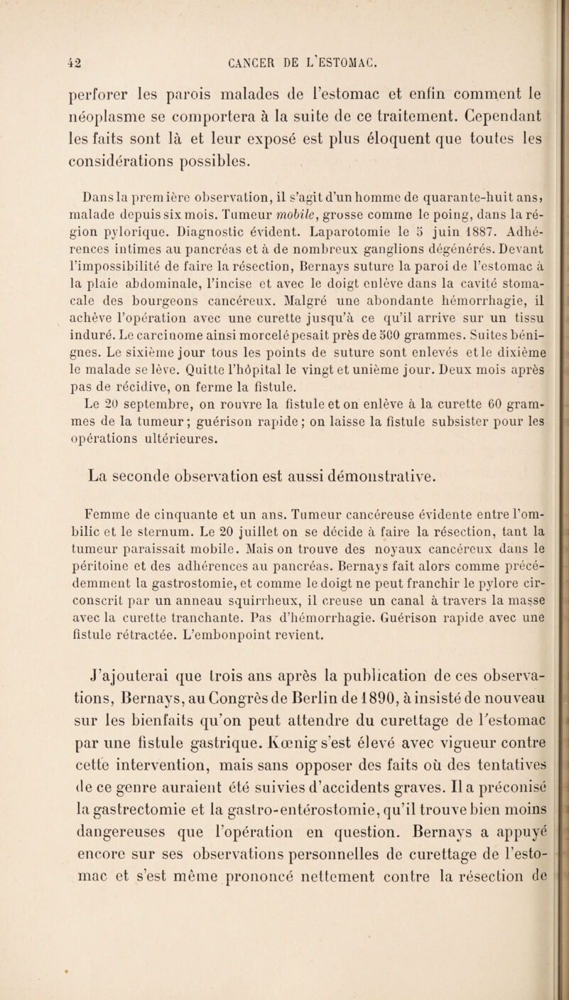 perforer les parois malades de l’estomac et enfin comment le néoplasme se comportera à la suite de ce traitement. Cependant les faits sont là et leur exposé est plus éloquent que toutes les considérations possibles. Dans la prem 1ère observation, il s’agit d’un homme de quarante-huit ans > malade depuis six mois. Tumeur mobile, grosse comme le poing, dans la ré¬ gion pylorique. Diagnostic évident. Laparotomie le 5 juin 1887. Adhé¬ rences intimes au pancréas et à de nombreux ganglions dégénérés. Devant l’impossibilité de faire la résection, Bernays suture la paroi de l’estomac à la plaie abdominale, l’incise et avec le doigt enlève dans la cavité stoma¬ cale des bourgeons cancéreux. Malgré une abondante hémorrhagie, il achève l’opération avec une curette jusqu’à ce qu’il arrive sur un tissu induré. Le carciuome ainsi morcelé pesait près de 500 grammes. Suites béni¬ gnes. Le sixième jour tous les points de suture sont enlevés et le dixième le malade se lève. Quitte l’hôpital le vingt et unième jour. Deux mois après pas de récidive, on ferme la fistule. Le 20 septembre, on rouvre la fistule et on enlève à la curette 60 gram¬ mes de la tumeur ; guérison rapide ; on laisse la fistule subsister pour les opérations ultérieures. La seconde observation est aussi démonstrative. Femme de cinquante et un ans. Tumeur cancéreuse évidente entre Tom- bilic et le sternum. Le 20 juillet on se décide à faire la résection, tant la tumeur paraissait mobile. Maison trouve des noyaux cancéreux dans le péritoine et des adhérences au pancréas. Bernays fait alors comme précé¬ demment la gastrostomie, et comme le doigt ne peut franchir le pylore cir¬ conscrit par un anneau squirrheux, il creuse un canal à travers la masse avec la curette tranchante. Pas d’hémorrhagie. Guérison rapide avec une fistule rétractée. L’embonpoint revient. J’ajouterai que trois ans après la publication de ces observa¬ tions, Bernays, au Congrès de Berlin de 1890, à insisté de nouveau sur les bienfaits qu’on peut attendre du curettage de l'estomac par une fistule gastrique. Kœnig s’est élevé avec vigueur contre cette intervention, mais sans opposer des faits où des tentatives de ce genre auraient été suivies d’accidents graves. Il a préconisé la gas trectomie et la gastro-entérostomie, qu’il trouve bien moins dangereuses que l’opération en question. Bernays a appuyé encore sur ses observations personnelles de curettage de l'esto¬ mac et s’est même prononcé nettement contre la résection de
