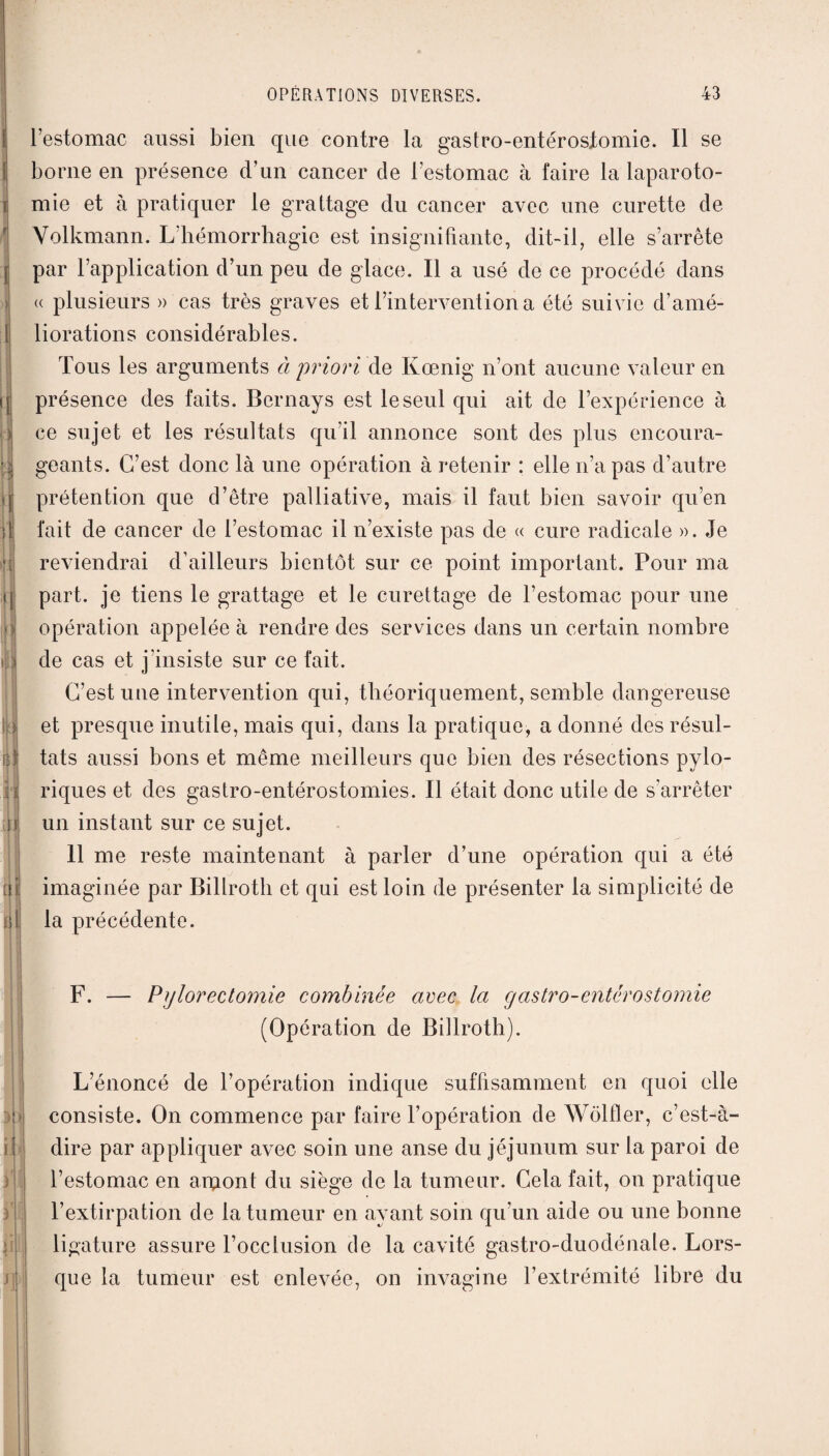 il m ni ni 3h ii OPÉRATIONS DIVERSES. 43 l’estomac aussi bien que contre la gastro-entérostomie. Il se borne en présence d’un cancer de l’estomac à faire la laparoto¬ mie et à pratiquer le grattage du cancer avec une curette de Volkmann. L'hémorrhagie est insignifiante, dit-il, elle s’arrête par l’application d’un peu de glace. Il a usé de ce procédé dans u plusieurs » cas très graves et l’intervention a été suivie d’amé¬ liorations considérables. Tous les arguments à priori de Kœnig n’ont aucune valeur en présence des faits. Bernays est le seul qui ait de l’expérience à ce sujet et les résultats qu’il annonce sont des plus encoura¬ geants. C’est donc là une opération à retenir : elle n’a pas d’autre prétention que d’être palliative, mais il faut bien savoir qu’en fait de cancer de l’estomac il n’existe pas de « cure radicale ». Je reviendrai d’ailleurs bientôt sur ce point important. Pour ma part, je tiens le grattage et le curettage de l’estomac pour une opération appelée à rendre des services dans un certain nombre de cas et j’insiste sur ce fait. C’est une intervention qui, théoriquement, semble dangereuse et presque inutile, mais qui, dans la pratique, a donné des résul¬ tats aussi bons et même meilleurs que bien des résections pylo- riques et des gastro-entérostomies. Il était donc utile de s’arrêter un instant sur ce sujet. 11 me reste maintenant à parler d’une opération qui a été imaginée par Billroth et qui est loin de présenter la simplicité de la précédente. F. — Pylorectomie combinée avec la gastro-entérostomie (Opération de Billroth). L’énoncé de l’opération indique suffisamment en quoi elle consiste. On commence par faire l’opération de Wôlfler, c’est-à- dire par appliquer avec soin une anse du jéjunum sur la paroi de l’estomac en arçiont du siège de la tumeur. Cela fait, ou pratique l’extirpation de la tumeur en ayant soin qu’un aide ou une bonne ligature assure l’occlusion de la cavité gastro-duodénale. Lors¬ que la tumeur est enlevée, on invaginé l’extrémité libre du