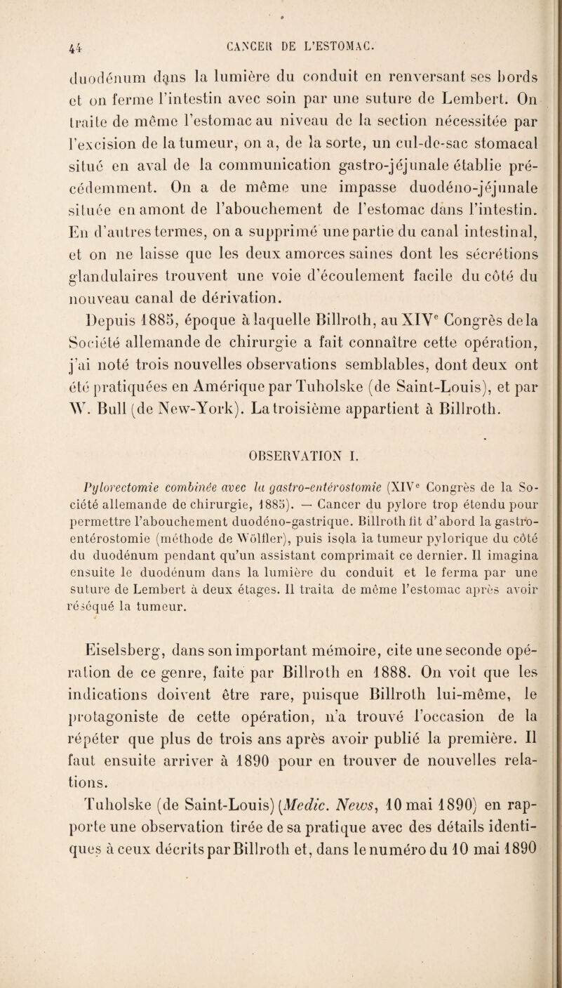 duodénum dqns la lumière du conduit en renversant ses bords et on ferme l’intestin avec soin par une suture de Lembert. On traite de même l’estomac au niveau de la section nécessitée par l’excision de la tumeur, on a, de la sorte, un cul-de-sac stomacal situé en aval de la communication gastro-jéjunale établie pré¬ cédemment. On a de même une impasse duodéno-jéjunale située en amont de l’abouchement de l’estomac dans l’intestin. En d’autres termes, on a supprimé une partie du canal intestinal, et on ne laisse que les deux amorces saines dont les sécrétions glandulaires trouvent une voie d’écoulement facile du côté du nouveau canal de dérivation. Depuis 1885, époque à laquelle Billroth, au XIVe Congrès delà Société allemande de chirurgie a fait connaître cette opération, j’ai noté trois nouvelles observations semblables, dont deux ont été pratiquées en Amérique par Tuholske (de Saint-Louis), et par W. Bull (de New-York). La troisième appartient à Billroth. OBSERVATION I. Pylorectomie combinée avec la gastro-entérostomie (XIVe Congrès de la So¬ ciété allemande de chirurgie, 1885). — Cancer du pylore trop étendu pour permettre l’abouchement duodéno-gastrique. Billroth lit d’abord la gastro- entérostomie (méthode de Wôlfler), puis isola la tumeur pylorique du côté du duodénum pendant qu’un assistant comprimait ce dernier. Il imagina ensuite le duodénum dans la lumière du conduit et le ferma par une suture de Lembert à deux étages. Il traita de môme l’estomac après avoir réséqué la tumeur. Eiselsherg, dans son important mémoire, cite une seconde opé¬ ration de ce genre, faite par Billroth en 1888. On voit que les indications doivent être rare, puisque Billroth lui-même, le protagoniste de cette opération, n’a trouvé l’occasion de la répéter que plus de trois ans après avoir publié la première. Il faut ensuite arriver à 1890 pour en trouver de nouvelles rela¬ tions. Tuholske (de Saint-Louis) [Medic. News, 10 mai 1890) en rap¬ porte une observation tirée de sa pratique avec des détails identi¬ ques à ceux décrits par Billroth et, dans le numéro du 10 mai 1890