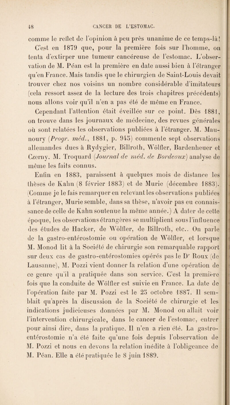 comme le rellet (le l’opinion à peu près unanime de ce temps-là! C’est en 1879 que, pour la première fois sur l’homme, on tenta d’extirper une tumeur cancéreuse de l’estomac. L'obser¬ vation de M. Péan est la première en date aussi bien à l’étranger qu’en France. Mais tandis que le chirurgien de Saint-Louis devait trouver chez nos voisins un nombre considérable d’imitateurs (cela ressort assez de la lecture des trois chapitres précédents) nous allons \roir qu’il n’en a pas été de même en France. Cependant l’attention était éveillée sur ce point. Dès 1881, on trouve dans les journaux de médecine, des revues générales où sont relatées les observations publiées à l’étranger. M. Mau- noury (.Progr. mèd., 1881, p. 945) commente sept observations allemandes dues à Rydygier, Billroth, Wôlfler, Bardenheuer et Czerny. M. Troquard (Journal de méd. de Bordeaux) analyse de même les faits connus. Enfin en 1883, paraissent à quelques mois de distance les thèses de Kahn (8 février 1883) et de Mûrie (décembre 1883). |. (Comme je le fais remarquer en relevant les observations publiée*? à l’étranger, Mûrie semble, dans sa thèse, n’avoir pas eu connais¬ sance de celle de Kahn soutenue la même année.) A dater de cette époque, les observations étrangères se multiplient sous l’influence des études de Hacker, de Wôlfler, de Billroth, etc.. On parle de la gastro-entérostomie ou opération de Wôlfler, et lorsque M. Monod lit à la Société de chirurgie son remarquable rapport sur deux cas de gastro-entérostomies opérés pas le Dr Roux (do Lausanne), M. Pozzi vient donner la relation d’une opération de ce genre qu’il a pratiquée dans son service. C’est la première fois que la conduite de Wôlfler est suivie en France. La date de l’opération faite par M. Pozzi est le 25 octobre 1887. Il sem¬ blait qu’après la discussion de la Société de chirurgie et les indications judicieuses données par M. Monod on allait voir l’intervention chirurgicale, dans le cancer de l’estomac, entrer pour ainsi dire, dans la pratique. Il n’en a rien été. La gastro- entérostomie n’a été faite qu’une fois depuis l'observation de M. Pozzi et nous en devons la relation inédite à l’obligeance de M. Péan. Elle a été pratiquée le 8 juin 1889.