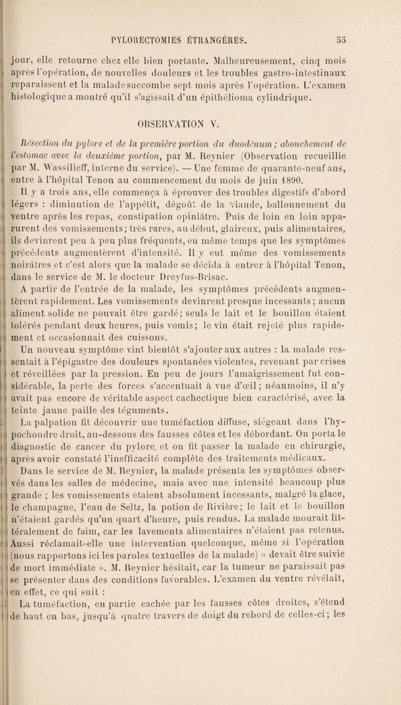 jour, elle retourne chez elle bien portante. Malheureusement, cinq mois après l’opération, de nouvelles douleurs et les troubles gastro-intestinaux reparaissent et la malade succombe sept mois après l’opération. L’examen histologique a montré qu’il s’agissait d’un épithélioma cylindrique. OBSERVATION V. Résection du pylore et de la première 'portion du duodénum ; abouchement de l’estomac avec la deuxième portion, par M. Reynier (Observation recueillie par M. Wassilieff, interne du service). — Une femme de quarante-neuf ans, entre à l’hôpital Tenon au commencement du mois de juin 1890. Il y a trois ans, elle commença à éprouver des troubles digestifs d’abord 1 légers : diminution de l’appétit, dégoût de la viande, ballonnement du : ventre après les repas, constipation opiniâtre. Puis de loin en loin appa- rurent des vomissements; très rares, au début, glaireux, puis alimentaires, ! ils devinrent peu à peu plus fréquents, en même temps que les symptômes ' précédents augmentèrent d’intensité. Il y eut même des vomissements noirâtres et c’est alors que la malade se décida à entrer à l’hôpital Tenon, dans le service de M. le docteur Dreyfus-Brisac. A partir de l’entrée de la malade, les symptômes précédents augmen- : tèrent rapidement. Les vomissements devinrent presque incessants ; aucun aliment solide ne pouvait être gardé; seuls le lait et le bouillon étaient ( tolérés pendant deux heures, puis vomis; le vin était rejeté plus rapide- : ment et occasionnait des cuissons. Un nouveau symptôme vint bientôt s’ajouter aux autres : la malade res- I sentait à l’épigastre des douleurs spontanées violentes, revenant par crises ! et réveillées par la pression. En peu de jours l’amaigrissement fut con- i sidérable, la perte des forces s’accentuait à vue d’œil; néanmoins, il n’y : avait pas encore de véritable aspect cachectique bien caractérisé, avec la teinte jaune paille des téguments. La palpation fit découvrir une tuméfaction diffuse, siégeant dans l’hy- ) : pochondre droit, au-dessous des fausses côtes et les débordant. On porta le i diagnostic de cancer du pylore, et on fit passer la malade en chirurgie, i après avoir constaté l’inefficacité complète des traitements médicaux. Dans le service de M. Reynier, la malade présenta les symptômes obser- *; vés dans les salles de médecine, mais avec une intensité beaucoup plus : grande ; les vomissements étaient absolument incessants, malgré la glace, i le champagne, l’eau de Seltz, la potion de Rivière; le lait et le bouillon \i n’étaient gardés qu’un quart d’heure, puis rendus. La malade mourait lit— ■ téralement de faim, car les lavements alimentaires n’étaient pas retenus. 3 ? ) Aussi réclamait-elle une intervention quelconque, même si l’opération (nous rapportons ici les paroles textuelles de la malade) « devait être suivie de mort immédiate ». M. Reynier hésitait, car la tumeur ne paraissait pas se présenter dans des conditions favorables. L’examen du ventre révélait, en effet, ce qui suit : La tuméfaction, en partie cachée par les fausses côtes droites, s’étend de haut en bas, jusqu’à quatre travers de doigt du rebord de celles-ci; les