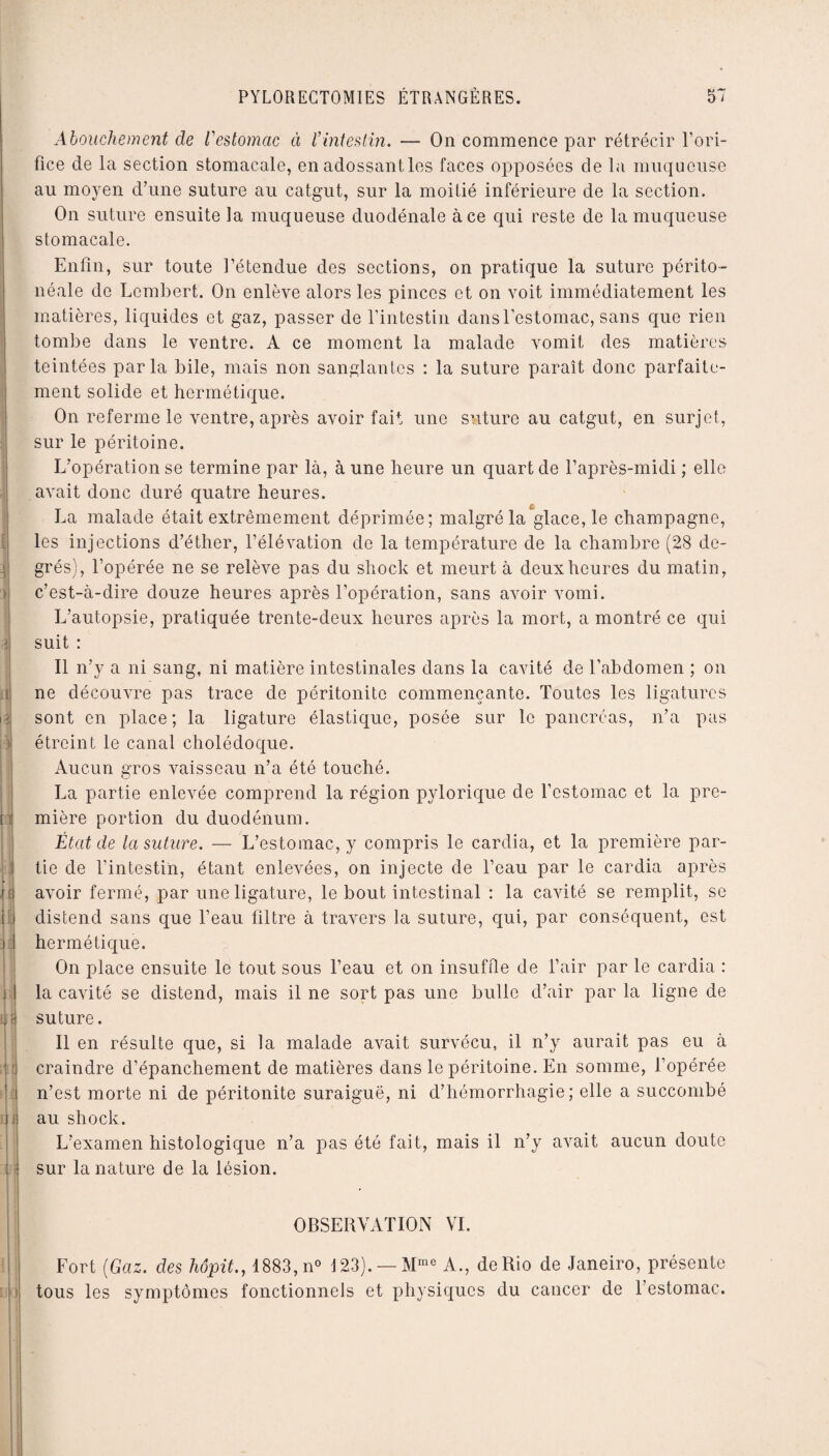 I ] ► t\ il il El î U ) k tijt > i u • | : : Abouchement de Vestomac à Vintestin. — On commence par rétrécir l’ori¬ fice de la section stomacale, en adossant les faces opposées de la muqueuse au moyen d’une suture au catgut, sur la moitié inférieure de la section. On suture ensuite la muqueuse duodénale à ce qui reste de la muqueuse stomacale. Enfin, sur toute l’étendue des sections, on pratique la suture périto¬ néale de Lcmbert. On enlève alors les pinces et on voit immédiatement les matières, liquides et gaz, passer de l’intestin dans l’estomac, sans que rien tombe dans le ventre. A ce moment la malade vomit des matières teintées parla bile, mais non sanglantes : la suture paraît donc parfaite¬ ment solide et hermétique. On referme le ventre, après avoir fait une suture au catgut, en surjet, sur le péritoine. L’opération se termine par là, à une heure un quart de l’après-midi ; elle avait donc duré quatre heures. € La malade était extrêmement déprimée; malgré la glace, le champagne, les injections d’éther, l’élévation de la température de la chambre (28 de¬ grés), l’opérée ne se relève pas du shock et meurt à deux heures du matin, c’est-à-dire douze heures après l’opération, sans avoir vomi. L’autopsie, pratiquée trente-deux heures après la mort, a montré ce qui suit : Il n’y a ni sang, ni matière intestinales dans la cavité de l’abdomen ; on ne découvre pas trace de péritonite commençante. Toutes les ligatures sont en place; la ligature élastique, posée sur le pancréas, n’a pas étreint le canal cholédoque. Aucun gros vaisseau n’a été touché. La partie enlevée comprend la région pylorique de l’estomac et la pre¬ mière portion du duodénum. État de la suture. — L’estomac, y compris le cardia, et la première par¬ tie de l’intestin, étant enlevées, on injecte de l’eau par le cardia après avoir fermé, par une ligature, le bout intestinal : la cavité se remplit, se distend sans que l’eau filtre à travers la suture, qui, par conséquent, est hermétique. On place ensuite le tout sous l’eau et on insuffle de l’air par le cardia : la cavité se distend, mais il ne sort pas une bulle d’air par la ligne de suture. Il en résulte que, si la malade avait survécu, il n’y aurait pas eu à craindre d’épanchement de matières dans le péritoine. En somme, l’opérée n’est morte ni de péritonite suraiguë, ni d’hémorrhagie; elle a succombé au shock. L’examen histologique n’a pas été fait, mais il n’y avait aucun doute sur la nature de la lésion. i OBSERVATION VI. Fort (Gaz. des hôpit., 1883, n° 123). —Mme A., de Rio de Janeiro, présente tous les symptômes fonctionnels et physiques du cancer de l’estomac.