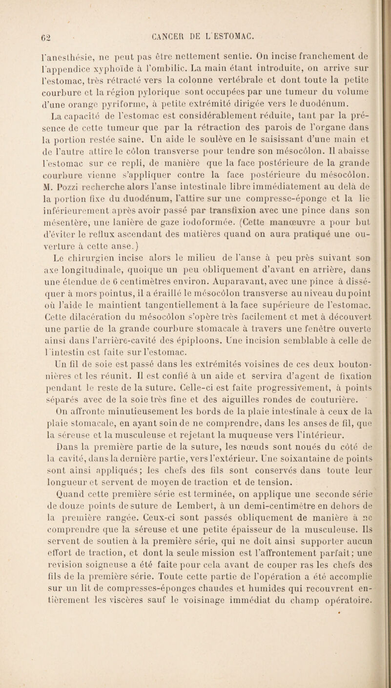 l'anesthésie, ne peut pas être nettement sentie. On incise franchement de l'appendice xyphoïde à l’ombilic. La main étant introduite, on arrive sur l’estomac, très rétracté vers la colonne vertébrale et dont toute la petite courbure et la région pylorique sont occupées par une tumeur du volume d’une orange pyriforine, à petite extrémité dirigée vers le duodénum. La capacité de l’estomac est considérablement réduite, tant par la pré¬ sence de cette tumeur que par la rétraction des parois de l’organe dans la portion restée saine. Un aide le soulève en le saisissant d’une main et de l’autre attire le côlon transverse pour tendre son mésocôlon. 11 abaisse l'estomac sur ce repli, de manière que la face postérieure de la grande courbure vienne s’appliquer contre la face postérieure du mésocôlon. M. Pozzi recherche alors l’anse intestinale libre immédiatement au delà de la portion fixe du duodénum, l'attire sur une compresse-éponge et la lie inférieurement après avoir passé par transfîxion avec une pince dans son mésentère, une lanière de gaze iodoformée. (Cette manœuvre a pour but d’éviter le reflux ascendant des matières quand on aura pratiqué une ou¬ verture à cette anse.) Le chirurgien incise alors le milieu de l'anse à peu près suivant son axe longitudinale, quoique un peu obliquement d’avant en arrière, dans une étendue de 6 centimètres environ. Auparavant, avec une pince à dissé¬ quer à mors pointus, il a éraillé le mésocôlon transverse au niveau dupoinl où l’aide le maintient tangcntiellement à la face supérieure de l’estomac. Cette dilacération du mésocôlon s’opère très facilement et met à découvert une partie de la grande courbure stomacale à travers une fenêtre ouverte ainsi dans l’arrière-cavité des épiploons. Une incision semblable à celle de l 'intestin est faite sur l’estomac. Un fil de soie est passé dans les extrémités voisines de ces deux bouton¬ nières et les réunit. Il est confié à un aide et servira d’agent de fixation pendant le reste de la suture. Celle-ci est faite progressivement, à points séparés avec de la soie très fine et des aiguilles rondes de couturière. On affronte minutieusement les bords de la plaie intestinale à ceux de la plaie stomacale, en ayant soin de ne comprendre, dans les anses de fil, que la séreuse et la musculeuse et rejetant la muqueuse vers l’intérieur. Dans la première partie de la suture, les nœuds sont noués du côté de la cavité, dans la dernière partie, vers l’extérieur. Une soixantaine de points sont ainsi appliqués ; les chefs des fils sont conservés dans toute leur longueur et servent de moyen de traction et de tension. Quand cette première série est terminée, on applique une seconde série de douze points de suture de Lembert, à un demi-centimètre en dehors de la première rangée. Ceux-ci sont passés obliquement de manière à ne comprendre que la séreuse et une petite épaisseur de la musculeuse. Ils servent de soutien à la première série, qui ne doit ainsi supporter aucun effort de traction, et dont la seule mission est l’affrontement parfait; une révision soigneuse a été faite pour cela avant de couper ras les chefs des fils de la première série. Toute cette partie de l’opération a été accomplie sur un lit de compresses-éponges chaudes et humides qui recouvrent en¬ tièrement les viscères sauf le voisinage immédiat du champ opératoire.