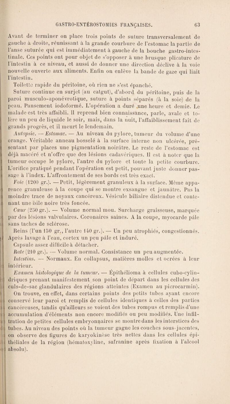 [ 1 1 I r t : 1 ’j : if t 4 4 I S GASTRO-ENTÉROSTOMIES FRANÇAISES. 63 * Avant de terminer on place trois points de suture transversalement de gauche à droite, réunissant à la grande courbure de l’estomac la partie de l’anse suturée qui est immédiatement à gauche de la bouche gastro-intes¬ tinale. Ces points ont pour objet de s’opposer à une brusque plicature de 1 intestin à ce niveau, et aussi de donner une direction déclive à la voie nouvelle ouverte aux aliments. Enfin on enlève la bande de gaze qui liait l’intestin. Toilette rapide du péritoine, où rien ne s’est épanché. Suture continue en surjet (au catgut), d’abord du péritoine, puis de la paroi musculo-aponévrotique, suture à points séparés (à la soie) de la peau. Pansement iodoformé. L’opération a duré une heure et demie. Le malade est très affaibli. 11 reprend bien connaissance, parle, avale et to¬ lère un peu de liquide le soir, mais, dans la nuit, l’affaiblissement fait de grands progrès, et il meurt le lendemain. Autopsie. —Estomac. — Au niveau du pylore, tumeur du volume d’une orange. Véritable anneau bosselé à la surface interne non ulcérée, pré¬ sentant par places une pigmentation noirâtre. Le reste de l’estomac est déjà macéré et n’offre que des lésions cadavériques. Il est à noter que la tumeur occupe le pylore, l’antre du pylore et toute la petite courbure. L’orifice pratiqué pendant l’opération est petit, pouvant juste donner pas¬ sage à l’index. L’affrontement de ses bords est très exact. Foie (1200 gr.). —Petit, légèrement granuleux à la surface. Même appa¬ rence granuleuse à la coupe qui se montre exsangue et jaunâtre. Pas la moindre trace de noyaux cancéreux. Vésicule biliaire distendue et conte¬ nant une bile noire très foncée. Cœur (250 gr.). — Volume normal mou. Surcharge graisseuse, marquée par des lésions valvulaires. Coronaires saines. A la coupe, myocarde pâle sans taches de sclérose. Reins (l’un 150 gr., l’autre 140 gr.). — Un peu atrophiés, congestionnés. Après lavage à l’eau, cortex un peu pâle et induré. Capsule assez difficile à détacher. Rate (210 gr.). —Volume normal. Consistance un peu augmentée. Intestins. — Normaux. En coilapsus, matières molles et ocrées à leur intérieur. ' Examen histologique de la tumeur. —• Epithélioma à cellules cubo-cylin- driques prenant manifestement son point de départ dans les cellules des culs-de-sac glandulaires des régions atteintes (Examen au picrocarmin). On trouve, en effet, dans certains points des petits tubes ayant encore conservé leur paroi et remplis de cellules identiques à celles des parties cancéreuses, tandis qu’ailleurs se voient des tubes rompus et remplis d’une accumulation d'éléments non encore modifiés ou peu modifiés. Une infil¬ tration de petites cellules embryonnaires se montre dans les interstices des tubes. Au niveau des points où la tumeur gagne les couches sous-jacentes, on observe des figures de karyokinèse très nettes dans les cellules épi¬ théliales de la région (hématoxyline, safranine après fixation à l’alcool absolu). :