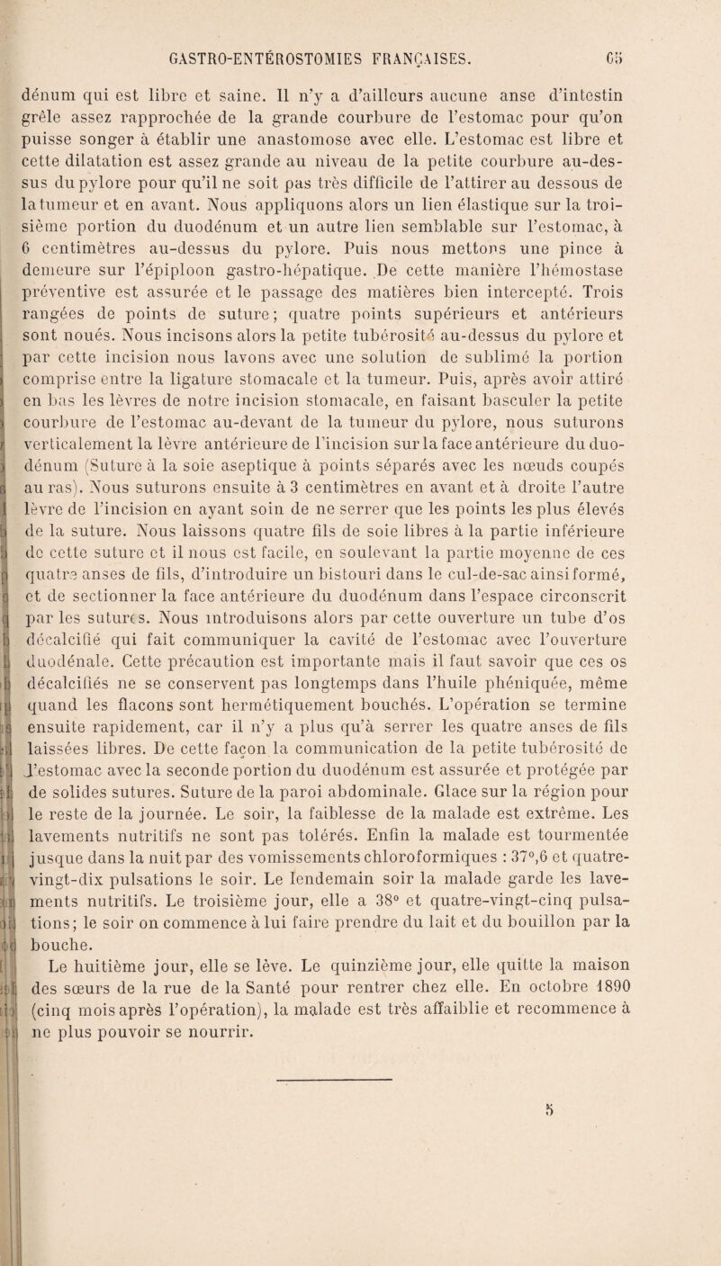 E ' S ■ II ? 4 F l\ k ii i)| ï) H dénum qui est libre et saine. Il n’y a d’ailleurs aucune anse d’intestin grêle assez rapprochée de la grande courbure de l’estomac pour qu’on puisse songer à établir une anastomose avec elle. L’estomac est libre et cette dilatation est assez grande au niveau de la petite courbure au-des¬ sus du pylore pour qu’il ne soit pas très difficile de l’attirer au dessous de la tumeur et en avant. Nous appliquons alors un lien élastique sur la troi¬ sième portion du duodénum et un autre lien semblable sur l’estomac, à 6 centimètres au-dessus du pylore. Puis nous mettons une pince à demeure sur l’épiploon gastro-hépatique. De cette manière l’hémostase préventive est assurée et le passage des matières bien intercepté. Trois rangées de points de suture ; quatre points supérieurs et antérieurs sont noués. Nous incisons alors la petite tubérosité au-dessus du pylore et par cette incision nous lavons avec une solution de sublimé la portion comprise entre la ligature stomacale et la tumeur. Puis, après avoir attiré en bas les lèvres de notre incision stomacale, en faisant basculer la petite courbure de l’estomac au-devant de la tumeur du pylore, nous suturons verticalement la lèvre antérieure de l’incision sur la face antérieure du duo¬ dénum (Suture à la soie aseptique à points séparés avec les nœuds coupés auras). Nous suturons ensuite à 3 centimètres en avant et à droite l’autre lèvre de l’incision en ayant soin de ne serrer que les points les plus élevés de la suture. Nous laissons quatre fils de soie libres à la partie inférieure de cette suture et il nous est facile, en soulevant la partie moyenne de ces quatre anses de fils, d’introduire un bistouri dans le cul-de-sac ainsi formé, et de sectionner la face antérieure du duodénum dans l’espace circonscrit par les sutures. Nous introduisons alors par cette ouverture un tube d’os décalcifié qui fait communiquer la cavité de l’estomac avec l’ouverture duodénale. Cette précaution est importante mais il faut savoir que ces os décalcifiés ne se conservent pas longtemps dans l’huile phéniquée, même quand les flacons sont hermétiquement bouchés. L’opération se termine ensuite rapidement, car il n’y a plus qu’à serrer les quatre anses de fils laissées libres. De cette façon la communication de la petite tubérosité de i’estomac avec la seconde portion du duodénum est assurée et protégée par de solides sutures. Suture de la paroi abdominale. Glace sur la région pour le reste de la journée. Le soir, la faiblesse de la malade est extrême. Les lavements nutritifs ne sont pas tolérés. Enfin la malade est tourmentée jusque dans la nuit par des vomissements chloroformiques : 37°,6 et quatre- vingt-dix pulsations le soir. Le lendemain soir la malade garde les lave¬ ments nutritifs. Le troisième jour, elle a 38° et quatre-vingt-cinq pulsa¬ tions; le soir on commence à lui faire prendre du lait et du bouillon par la bouche. Le huitième jour, elle se lève. Le quinzième jour, elle quitte la maison des sœurs de la rue de la Santé pour rentrer chez elle. En octobre 1890 (cinq mois après l’opération), la malade est très affaiblie et recommence à ne plus pouvoir se nourrir. 5