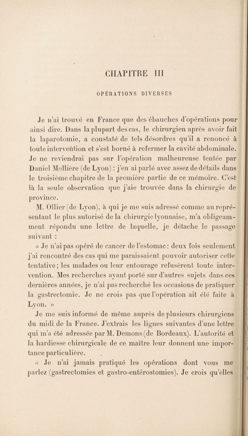 CHAPITRE III OPÉRATIONS DIVERSES Je n’ai trouvé en France que des ébauches d’opérations pour ainsi dire. Dans la plupart des cas, Je chirurgien après avoir fait la laparotomie, a constaté de tels désordres qu’il a renoncé à toute intervention et s’est borné à refermer la cavité abdominale. Je ne reviendrai pas sur l’opération malheureuse tentée par Daniel Mollière (de Lyon) : j’en ai parlé avec assez de détails dans le troisième chapitre de la première partie de ce mémoire. C’est là la seule observation que j’aie trouvée dans la chirurgie de province. M. Ollier (de Lyon), à qui je me suis adressé comme au repré¬ sentant le plus autorisé de la chirurgie lyonnaise, m’a obligeam¬ ment répondu une lettre de laquelle, je détache le passage suivant : a Je n’ai pas opéré de cancer de l’estomac: deux fois seulement j’ai rencontré des cas qui me paraissaient pouvoir autoriser cette tentative; les malades ou leur entourage refusèrent toute inter¬ vention. Mes recherches ayant porté sur d’autres sujets dans ces dernières années, je n’ai pas recherché les occasions de pratiquer la gastrectomie. Je ne crois pas que l’opération ait été faite à Lyon. » Je me suis informé de même auprès de plusieurs chirurgiens du midi de la France. J’extrais les lignes suivantes d’une lettre qui m’a été adressée parM. Démons (de Bordeaux). L’autorité et la hardiesse chirurgicale de ce maître leur donnent une impor¬ tance particulière. « Je n’ai jamais pratiqué les opérations dont vous me parlez (gastrectomies et gastro-entérostomies). Je crois qu’elles