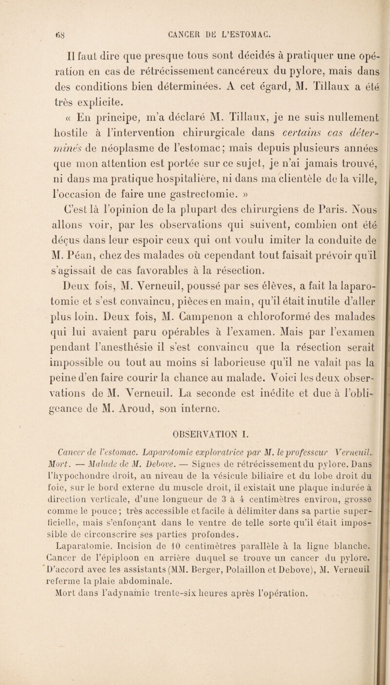 Il faut dire que presque tous sont décidés à pratiquer une opé¬ ration en cas de rétrécissement cancéreux du pylore, mais dans des conditions bien déterminées. A cet égard, M. Tillaux a été très explicite. « En principe, m’a déclaré M. Tillaux, je ne suis nullement hostile à l’intervention chirurgicale dans certains cas déter¬ minés de néoplasme de l’estomac; mais depuis plusieurs années que mon attention est portée sur ce sujet, je n’ai jamais trouvé, ni dans ma pratique hospitalière, ni dans ma clientèle de la ville, l’occasion de faire une gastrectomie. » C’est là l’opinion de la plupart des chirurgiens de Paris. Nous allons voir, par les observations qui suivent, combien ont été déçus dans leur espoir ceux qui ont voulu imiter la conduite de M. Péan, chez des malades où cependant tout faisait prévoir qu'il s’agissait de cas favorables à la résection. Deux fois, M. Yerneuil, poussé par ses élèves, a fait la laparo¬ tomie et s’est convaincu, pièces en main, qu’il était inutile d’aller plus loin. Deux fois, M. Campenon a chloroformé des malades qui lui avaient paru opérables à l’examen. Mais par l’examen pendant l’anesthésie il s’est convaincu que la résection serait impossible ou tout au moins si laborieuse qu’il ne valait pas la peine d’en faire courir la chance au malade. Voici les deux obser¬ vations de M. Yerneuil. La seconde est inédite et due à l'obli¬ geance de M. Aroud, son interne. OBSERVATION I. Cancer de l'estomac. Laparotomie exploratrice par M. le professeur Verneuil, Mort. — Malade de M. Debove. — Signes de rétrécissement du pylore. Dans l’hypochondre droit, au niveau de la vésicule biliaire et du lobe droit du foie, sur le bord externe du muscle droit, il existait une plaque indurée à direction verticale, d’une longueur de 3 à 4 centimètres environ, grosse comme le pouce; très accessible et facile à délimiter dans sa partie super¬ ficielle, mais s’enfonçant dans le ventre de telle sorte qu’il était impos¬ sible de circonscrire ses parties profondes. Laparatomie. Incision de 10 centimètres parallèle à la ligne blanche. Cancer de l’épiploon en arrière duquel se trouve un cancer du pylore. D’accord avec les assistants (MM. Berger, Polaillon et Debove), M. Yerneuil referme la plaie abdominale. Mort dans l’adynamie trente-six heures après l’opération.