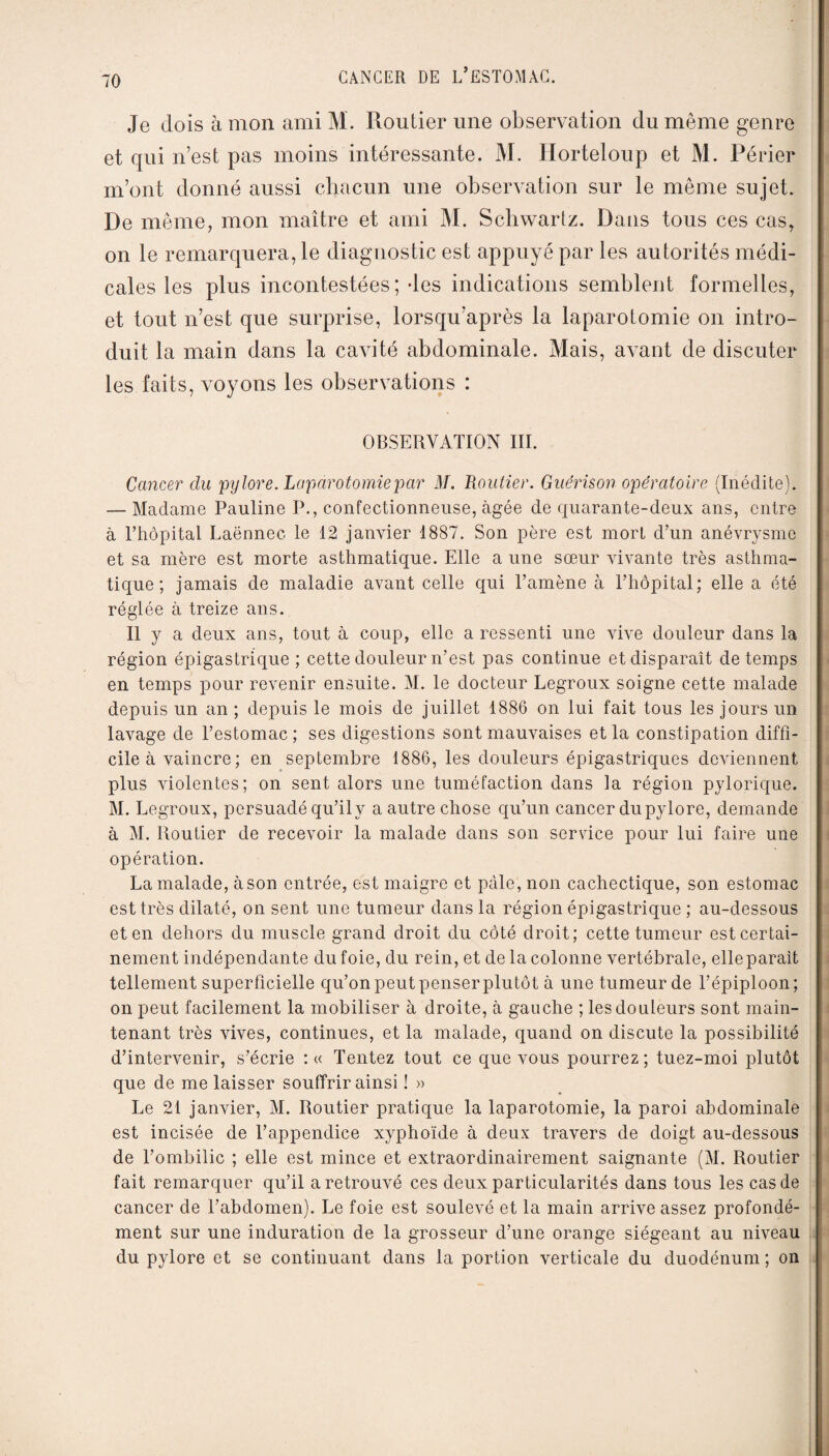 Je (lois à mon ami M. Routier une observation du même genre et qui n’est pas moins intéressante. M. Ilorteloup et M. Périer m’ont donné aussi chacun une observation sur le même sujet. De même, mon maître et ami M. Schwartz. Dans tous ces cas, on le remarquera, le diagnostic est appuyé par les autorités médi¬ cales les plus incontestées; des indications semblent formelles, et tout n’est que surprise, lorsqu’après la laparotomie on intro¬ duit la main dans la cavité abdominale. Mais, avant de discuter les faits, voyons les observations : OBSERVATION III. Cancer clu pylore. Laparotomie par il/. Loutier. Guérison opératoire (Inédite). — Madame Pauline P., confectionneuse, âgée de quarante-deux ans, entre à l’hôpital Laënnec le 12 janvier 1887. Son père est mort d’un anévrysme et sa mère est morte asthmatique. Elle a une sœur vivante très asthma¬ tique ; jamais de maladie avant celle qui l’amène à l’hôpital; elle a été réglée à treize ans. Il y a deux ans, tout à coup, elle a ressenti une vive douleur dans la région épigastrique ; cette douleur n’est pas continue et disparaît de temps en temps pour revenir ensuite. M. le docteur Legroux soigne cette malade depuis un an ; depuis le mois de juillet 1886 on lui fait tous les jours un lavage de l’estomac ; ses digestions sont mauvaises et la constipation diffi¬ cile à vaincre; en septembre 1886, les douleurs épigastriques deviennent plus violentes; on sent alors une tuméfaction dans la région pylorique. M. Legroux, persuadé qu’ily a autre chose qu’un cancer du pylore, demande à M. Routier de recevoir la malade dans son service pour lui faire une opération. La malade, àson entrée, est maigre et pâle, non cachectique, son estomac est très dilaté, on sent une tumeur dans la région épigastrique ; au-dessous et en dehors du muscle grand droit du côté droit; cette tumeur est certai¬ nement indépendante du foie, du rein, et de la colonne vertébrale, elle parait tellement superficielle qu’onpeutpenserplutôt à une tumeur de l’épiploon; on peut facilement la mobiliser à droite, à gauche ; les douleurs sont main¬ tenant très vives, continues, et la malade, quand on discute la possibilité d’intervenir, s’écrie : « Tentez tout ce que vous pourrez; tuez-moi plutôt que de me laisser souffrir ainsi ! » Le 21 janvier, M. Routier pratique la laparotomie, la paroi abdominale est incisée de l’appendice xyphoïde à deux travers de doigt au-dessous de l’ombilic ; elle est mince et extraordinairement saignante (M. Routier fait remarquer qu’il a retrouvé ces deux particularités dans tous les cas de cancer de l’abdomen). Le foie est soulevé et la main arrive assez profondé¬ ment sur une induration de la grosseur d’une orange siégeant au niveau du pylore et se continuant dans la portion verticale du duodénum ; on