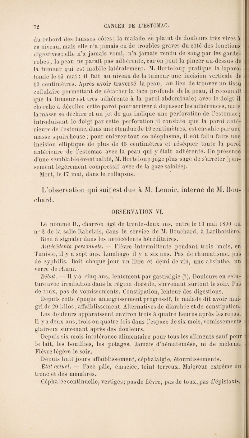 du rebord des fausses côtes; la malade se plaint de douleurs très vives à ce niveau, mais elle n’a jamais eu de troubles graves du côté des fonctions digestives; elle n’a jamais vomi, n’a jamais rendu de sang par les garde- robes ; la peau ne parait pas adhérente, car on peut la pincer au-dessus de la tumeur qui est mobile latéralement. M. Horteloup pratique la laparo¬ tomie le 15 mai : il fait au niveau de la tumeur une incision verticale de 10 centimètres. Après avoir traversé la peau, au lieu de trouver un tissu cellulaire permettant de détacher la face profonde delà peau, il reconnaît que la tumeur est très adhérente à la paroi abdominale; avec le doigt il cherche à décoller cette paroi pour arriver à dépasser les adhérences, mais la masse se déchire et un jet de gaz indique une perforation de l’estomac; introduisant le doigt par cette perforation il constate que la paroi anté¬ rieure de l’estomac, dans une étendue de 10 centimètres, est envahie par une masse squirrheuse ; pour enlever tout ce néoplasme, il eût fallu faire une incision elliptique de plus de 15 centimètres et réséquer toute la paroi antérieure de l’estomac avec la peau qui y était adhérente. En présence d’une semblable éventualité, M. Horteloup juge plus sage de s’arrêter (pan¬ sement légèrement compressif avec de la gaze salolée). Mort, le 17 mai, dans le collapsus. L’observation qui suit est due à M. Lenoir, interne de M. Bou¬ chard. OBSERVATION VI. Le nommé D., charron âgé de trente-deux ans, entre le 13 mai 1890 au n° 2 de la salle Rabelais, dans le service de M. Bouchard, à Lariboisière. Rien à signaler dans les antécédents héréditaires. Antécédents personnels. — Fièvre intermittente pendant trois mois, en Tunisie, il y a sept ans. Lumbago il y a six ans. Pas de rhumatisme, pas de syphilis. Boit chaque jour un litre et demi de vin, une absinthe, un verre de rhum. Début. — Il y a cinq ans, lentement par gastralgie (?). Douleurs en cein¬ ture avec irradiation dans la région dorsale, survenant surtout le soir. Pas de toux, pas de vomissements. Constipation, lenteur des digestions. Depuis cette époque amaigrissement progressif, le malade dit avoir mai¬ gri de 20 kilos ; affaiblissement. Alternatives de diarrhée et de constipation. Les douleurs apparaissent environ trois à quatre heures après les repas. Il y a deux ans, trois ou quatre fois dans l’espace de six mois, vomissements glaireux survenant après des douleurs. Depuis six mois intolérance alimentaire pour tous les aliments sauf pour le lait, les bouillies, les potages. Jamais d’hématémèse, ni de melœna. Fièvre légère le soir. Depuis huit jours affaiblissement, céphalalgie, étourdissements. État actuel. — Face pâle, émaciée, teint terreux. Maigreur extrême du tronc et des membres. Céphalée continuelle, vertiges; pas de fièvre, pas de toux, pas d’épistaxis,