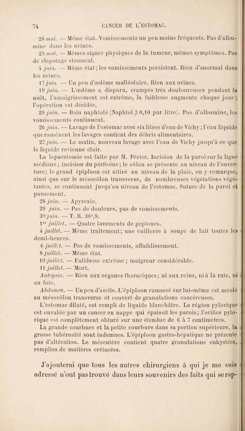 26 mai. — Même état. Vomissements un peu moins fréquents. Pas d’albu¬ mine dans les urines. 23 mai. — Mêmes signes physiques de la tumeur, mêmes symptômes. Pas de clapotage stomacal. 4 juin. — Même état; les vomissements persistent. Rien d’anormal dans les urines. il juin. — Un peu d’œdème malléolaire. Rien aux urines. 19 juin. — L’œdème a disparu, crampes très douloureuses pendant la nuit, l’amaigrissement est extrême, la faiblesse augmente chaque jour; l’opération est décidée. 20 juin. — Rain naphtolé (Naphtol (3 0,10 par litre). Pas d’albumine, les vomissements continuent. 26 juin. — Lavage de l’estomac avec six litres d’eau de Vichy ; l’eau liquide que ramènent les lavages contient des débris alimentaires. 27 juin. — Le matin, nouveau lavage avec l’eau de Vichy jusqu’à ce que le liquide revienne clair. La laparotomie est faite par M. Périer. Incision de la paroi sur la ligne médiane; incision du péritoine; le côlon se présente au niveau de l’ouver¬ ture; le grand épiploon est attiré au niveau de la plaie, on y remarque, ainsi que sur le mésocôlon transverse, de nombreuses végétations végé¬ tantes, se continuant jusqu’au niveau de l’estomac. Suture de la paroi et pansement. 28 juin. — A pyrexie. 29 juin. — Pas de douleurs, pas de vomissements. 30 juin. — T. R. 36°,8. 1ev juillet. — Quatre lavements de peptones. 4 juillet. — Même traitement; une cuillerée à soupe de lait toutes les demi-heures. 6 juillet. — Pas de vomissements, affaiblissement. 8 juillet. — Même état. 10 juillet. — Faiblesse extrême ; maigreur considérable. 11 juillet. — Mort. Autopsie. — Rien aux organes thoraciques; ni aux reins, nia la rate, ni au foie. Abdomen. — Unpeu d’ascite. L’épiploon ramassé sur lui-même est accolé au mésocôlon transverse et couvert de granulations cancéreuses. L’estomac dilaté, est rempli de liquide blanchâtre. La région pylorique est envahie par un cancer en nappe qui épaissit les parois; l’orifice pylo¬ rique est complètement obturé sur une étendue de 6 à 7 centimètres. La grande courbure et la petite courbure dans sa portion supérieure, la grosse tubérosité sont indemnes. L’épiploon gastro-hépatique ne présente pas d’altération. Le mésentère contient quatre granulations enkystées, remplies de matières crétacées. J’ajouterai que tous les autres chirurgiens à qui je me suis adressé n’ont pas trouvé dans leurs souvenirs des faits qui serap-