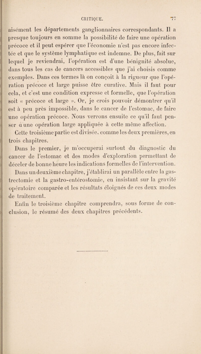 aisément les départements ganglionnaires correspondants. Il a presque toujours en somme la possibilité de faire une opération précoce et il peut espérer que l’économie n’est pas encore infec¬ tée et que le système lymphatique est indemne. De plus, fait sur lequel je reviendrai, l’opération est d’une bénignité absolue, dans tous les cas de cancers accessibles que j’ai choisis comme exemples. Dans ces termes là on conçoit à la rigueur que l’opé¬ ration précoce et large puisse être curative. Mais il faut pour cela, et c’est une condition expresse et formelle, que l’opération soit « précoce et large ». Or, je crois pouvoir démontrer qu’il est à peu près impossible, dans le cancer de l’estomac, de faire une opération précoce. Nous verrons ensuite ce qu’il faut pen¬ ser a une opération large appliquée à cette même affection. Cette troisième partie est divisée, comme les deux premières, en trois chapitres. Dans le premier, je m’occuperai surtout du diagnostic du cancer de l’estomac et des modes d’exploration permettant de déceler de bonne heure les indications formelles de l’intervention. Dans un deuxième chapitre, j’établirai un parallèle entre la gas¬ trectomie et la gastro-entérostomie, en insistant sur la gravité opératoire comparée et les résultats éloignés de ces deux modes de traitement. Enfin le troisième chapitre comprendra, sous forme de con¬ clusion, le résumé des deux chapitres précédents.