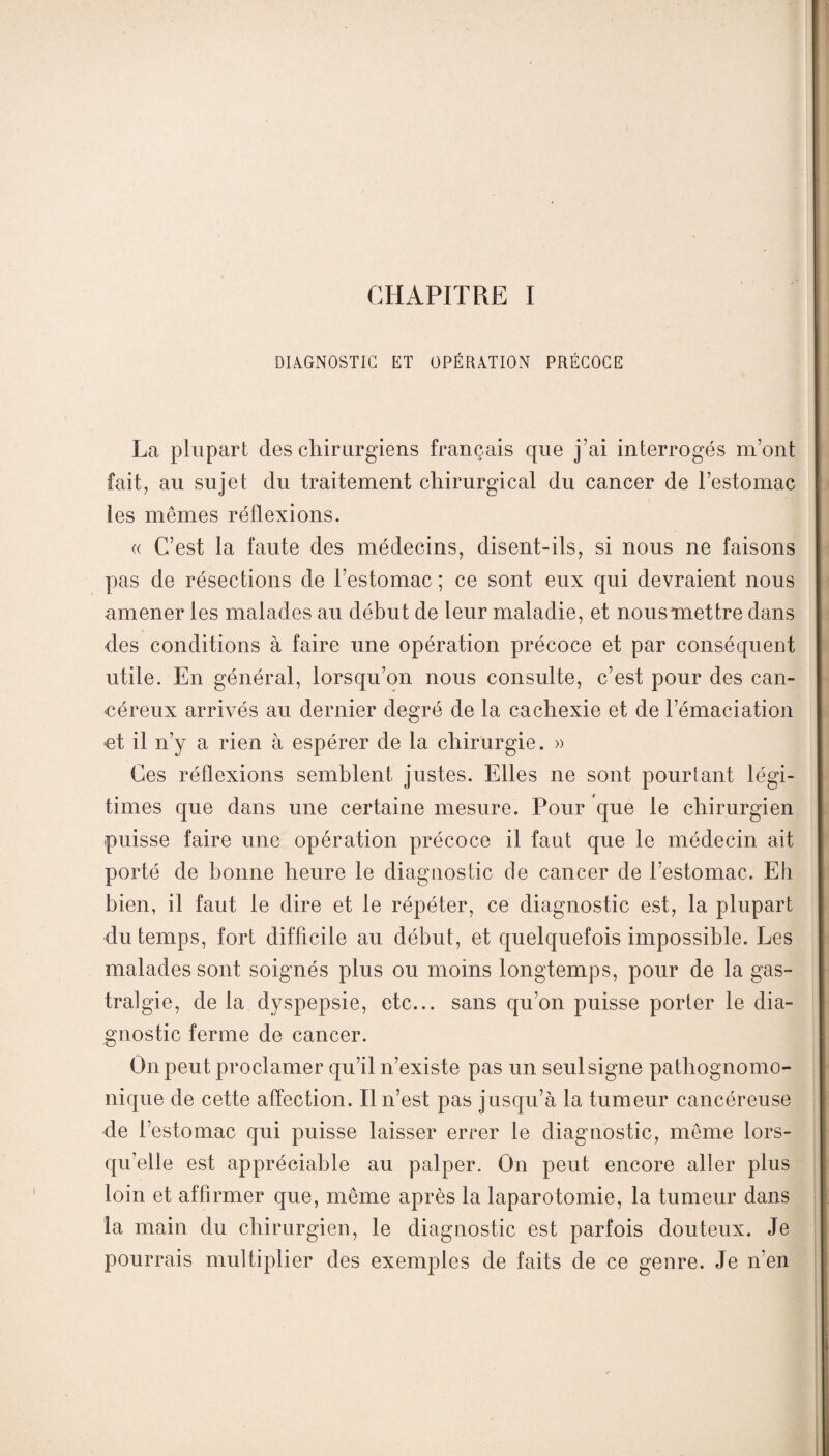 CHAPITRE I DIAGNOSTIC ET OPÉRATION PRÉCOCE La plupart des chirurgiens français que j’ai interrogés m’ont fait, au sujet du traitement chirurgical du cancer de l’estomac les mêmes réflexions. « C’est la faute des médecins, disent-ils, si nous ne faisons pas de résections de l’estomac ; ce sont eux qui devraient nous amener les malades au début de leur maladie, et nous mettre dans des conditions à faire une opération précoce et par conséquent utile. En général, lorsqu’on nous consulte, c’est pour des can¬ céreux arrivés au dernier degré de la cachexie et de l’émaciation et il n’y a rien à espérer de la chirurgie. » Ces réflexions semblent justes. Elles ne sont pourtant légi¬ times que dans une certaine mesure. Pour que le chirurgien puisse faire une opération précoce il faut que le médecin ait porté de bonne heure le diagnostic de cancer de l’estomac. Eh bien, il faut le dire et le répéter, ce diagnostic est, la plupart du temps, fort difficile au début, et quelquefois impossible. Les malades sont soignés plus ou moins longtemps, pour de la gas¬ tralgie, de la dyspepsie, etc... sans qu’on puisse porter le dia¬ gnostic ferme de cancer. On peut proclamer qu’il n’existe pas un seul signe pathognomo¬ nique de cette affection. Il n’est pas j usqu’à la tumeur cancéreuse de l’estomac qui puisse laisser errer le diagnostic, même lors¬ qu’elle est appréciable au palper. On peut encore aller plus loin et affirmer que, même après la laparotomie, la tumeur dans la main du chirurgien, le diagnostic est parfois douteux. Je pourrais multiplier des exemples de faits de ce genre. Je n’en