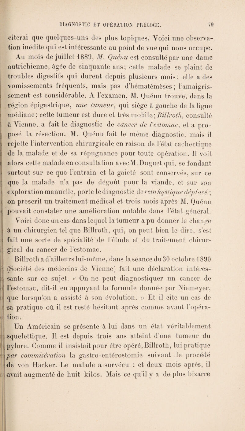 citerai que quelques-uns des plus topiques. Voici une observa¬ tion inédite qui est intéressante au point de vue qui nous occupe. Au mois de juillet 1889, M. Quémi est consulté par une dame autrichienne, âgée de cinquante ans; cette malade se plaint de troubles digestifs qui durent depuis plusieurs mois ; elle a des vomissements fréquents, mais pas d’hématémèses ; l’amaigris¬ sement est considérable. A l’examen, M. Quénu trouve, dans la région épigastrique, une tumeur, qui siège à gauche de la ligne médiane ; cette tumeur est dure et très mobile ; Billroth, consulté :| à Vienne, a fait le diagnostic de cancer de l'estomac, et a pro- posé la résection. M. Quénu fait le même diagnostic, mais il rejette l’intervention chirurgicale en raison de l’état, cachectique I de la malade et de sa répugnance pour toute opération. Il voit i alors cette malade en consultation avec M. Daguet qui, se fondant I surtout sur ce que l’entrain et la gaieté sont conservés, sur ce que la malade n’a pas de dégoût pour la viande, et sur son exploration manuelle, porte le diagnostic de rein kystique déplacé ; - on prescrit un traitement médical et trois mois après M. Quénu pouvait constater une amélioration notable dans l’état général. Voici donc un cas dans lequel la fumeur a pu donner le change à un chirurgien tel que Billroth, qui, on peut bien le dire, s’est fait une sorte de spécialité de l’étude et du traitement chirur¬ gical du cancer de l’estomac. Billroth a d’ailleurs lui-même, dans la séance du 30 octobre 1890 (Société des médecins de Vienne) fait une déclaration intéres¬ sante sur ce sujet. « On ne peut diagnostiquer un cancer de l’estomac, dit-il en appuyant la formule donnée par Niemeyer, i que lorsqu’on a assisté à son évolution. » Et il cite un cas de sa pratique où il est resté hésitant après comme avant l’opéra¬ tion . Un Américain se présente à lui dans un état véritablement squelettique. Il est depuis trois ans atteint d’une tumeur du pylore. Comme il insistait pour être opéré, Billroth, lui pratique par commisération la gastro-entérostomie suivant le procédé de von Hacker. Le malade a survécu : et deux mois après, il avait augmenté de huit kilos. Mais ce qu’il y a de plus bizarre ’
