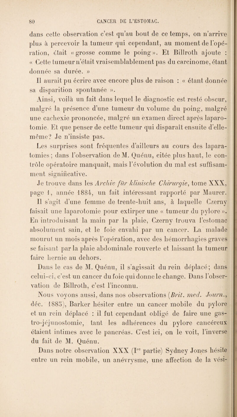 dans cette observation c’est qu’au bout de ce temps, on n’arrive plus à percevoir la tumeur qui cependant, au moment de l’opé¬ ration, était «grosse comme le poing». Et Billroth ajoute : « Cette tumeur n’était vraisemblablement pas du carcinome, étant donnée sa durée. » Il aurait pu écrire avec encore plus de raison : « étant donnée sa disparition spontanée ». Ainsi, voilà un fait dans lequel le diagnostic est resté obscur, malgré la présence d’une tumeur du volume du poing, malgré une cachexie prononcée, malgré un examen direct après laparo¬ tomie. Et que penser de cette tumeur qui disparaît ensuite d'elle- même? Je n’insiste pas. Les surprises sont fréquentes d’ailleurs au cours des lapara- tomies ; dans l’observation deM. Quénu, citée plus haut, le con¬ trôle opératoire manquait, mais l’évolution du mal est suffisam¬ ment significative. Je trouve dans les Archiv fïir klinische Chirurgie, tome XXX, page 4, année 1884, un fait intéressant rapporté par Maurer. Il s’agit d’une femme de trente-huit ans, à laquelle Czerny faisait une laparotomie pour extirper une « tumeur du pylore». En introduisant la main par la plaie, Czerny trouva l’estomac absolument sain, et le foie envahi par un cancer. La malade mourut un mois après l’opération, avec des hémorrhagies graves se faisant par la plaie abdominale rouverte et laissant la tumeur faire hernie au dehors. Dans le cas de M. Quénu, il s’agissait du rein déplacé; dans celui-ci, c’est un cancer du foie qui donne le change. Dans l'obser¬ vation de Billroth, c’est l’inconnu. Nous voyons aussi, dans nos observations (.Brit. med. Journ.y déc. 1885), Barker hésiter entre un cancer mobile du pylore et un rein déplacé : il fut cependant obligé de faire une gas¬ tro-jéjunostomie, tant les adhérences du pylore cancéreux étaient intimes avec le pancréas. C’est ici, on le voit, l’inverse du fait de M. Quénu. Dans notre observation XXX (Ipc partie) Sydney Jones hésite entre un rein mobile, un anévrysme, une affection de la vési-
