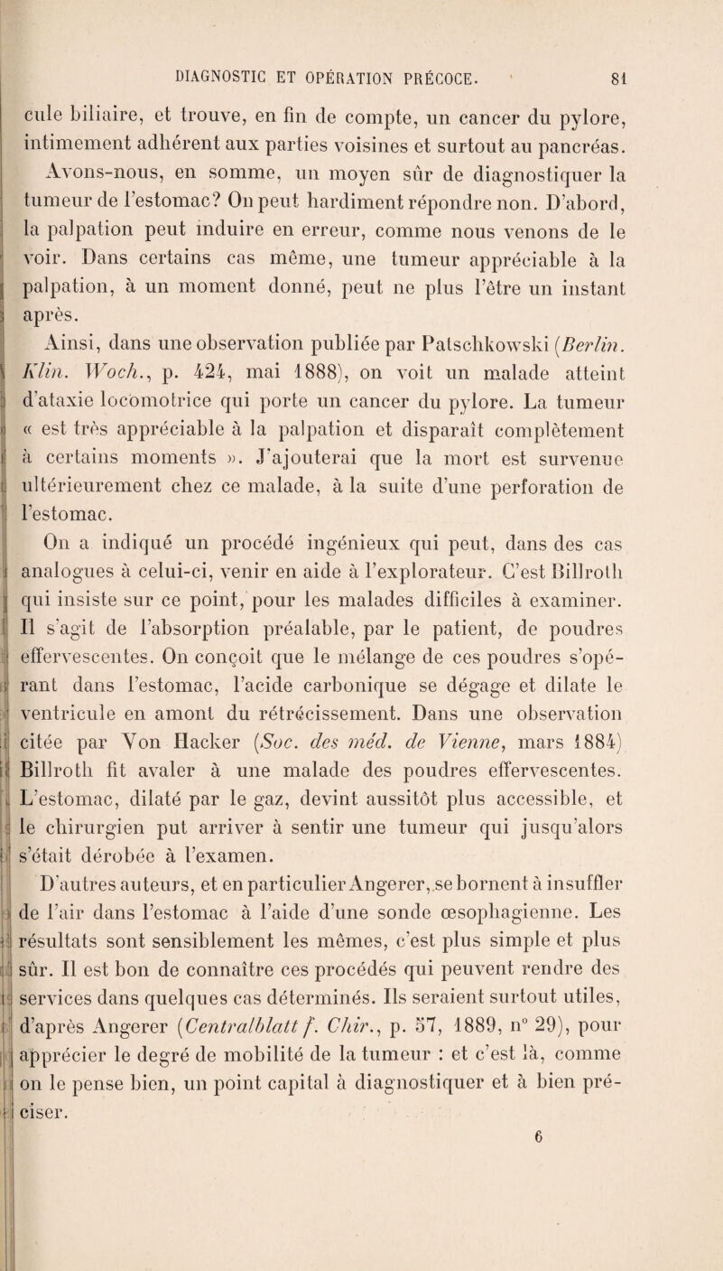 cule biliaire, et trouve, en fin de compte, un cancer du pylore, intimement adhérent aux parties voisines et surtout au pancréas. Avons-nous, en somme, un moyen sûr de diagnostiquer la tumeur de l’estomac? On peut hardiment répondre non. D’abord, la palpation peut induire en erreur, comme nous venons de le voir. Dans certains cas même, une tumeur appréciable à la palpation, à un moment donné, peut ne plus l’être un instant après. Ainsi, dans une observation publiée par Patschkowski (Berlin. Klin. Woch., p. 424, mai 1888), on voit un malade atteint d’ataxie locomotrice qui porte un cancer du pylore. La tumeur « est très appréciable à la palpation et disparaît complètement à certains moments ». J’ajouterai que la mort est survenue ultérieurement chez ce malade, à la suite d’une perforation de l’estomac. On a indiqué un procédé ingénieux qui peut, dans des cas analogues à celui-ci, venir en aide à l’explorateur. C’est Billroth qui insiste sur ce point, pour les malades difficiles à examiner. Il s'agit de l’absorption préalable, par le patient, de poudres effervescentes. On conçoit que le mélange de ces poudres s’opé¬ rant dans l’estomac, l’acide carbonique se dégage et dilate le ventricule en amont du rétrécissement. Dans une observation citée par Yon Hacker (Soc. des méd. de Vienne, mars 1884) Billroth fit avaler à une malade des poudres effervescentes. L’estomac, dilaté par le gaz, devint aussitôt plus accessible, et le chirurgien put arriver à sentir une tumeur qui jusqu’alors s’était dérobée à l’examen. D'autres auteurs, et en particulier Angerer, se bornent à insuffler de l’air dans l’estomac à l’aide d’une sonde œsophagienne. Les résultats sont sensiblement les mêmes, c’est plus simple et plus sûr. Il est bon de connaître ces procédés qui peuvent rendre des services dans quelques cas déterminés. Ils seraient surtout utiles, d’après Angerer (Centralblatt f. Chir., p. 57, 1889, n° 29), pour apprécier le degré de mobilité de la tumeur : et c’est là, comme on le pense bien, un point capital à diagnostiquer et à bien pré¬ ciser. 6