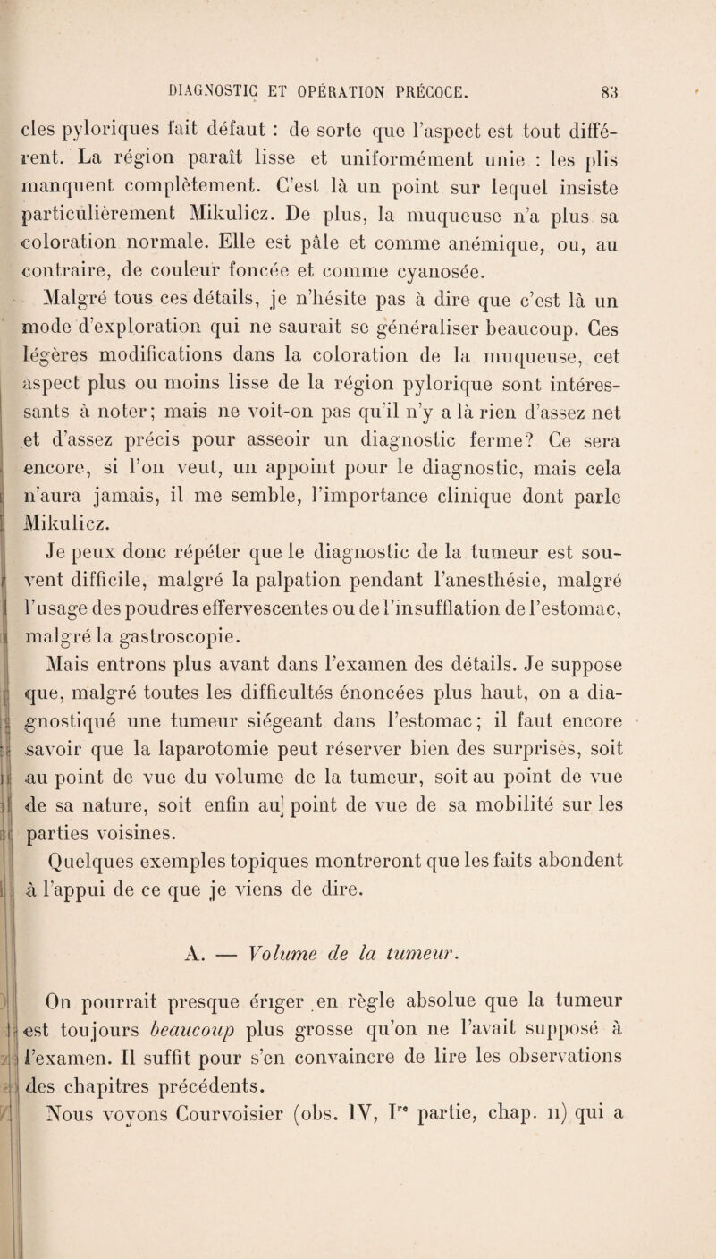 des pyloriques fait défaut : de sorte que l’aspect est tout diffé¬ rent. La région paraît lisse et uniformément unie : les plis manquent complètement. C’est là un point sur lequel insiste particulièrement Mikulicz. De plus, la muqueuse n’a plus sa coloration normale. Elle est pâle et comme anémique, ou, au contraire, de couleur foncée et comme cyanosée. Malgré tous ces détails, je n’hésite pas à dire que c’est là un mode d’exploration qui ne saurait se généraliser beaucoup. Ces légères modifications dans la coloration de la muqueuse, cet aspect plus ou moins lisse de la région pylorique sont intéres¬ sants à noter; mais ne voit-on pas qu’il n’y a là rien d’assez net et d’assez précis pour asseoir un diagnostic ferme? Ce sera encore, si l’on A-eut, un appoint pour le diagnostic, mais cela n’aura jamais, il me semble, l’importance clinique dont parle Mikulicz. Je peux donc répéter que le diagnostic de la tumeur est sou¬ vent difficile, malgré la palpation pendant l’anesthésie, malgré l’usage des poudres effervescentes ou de l’msufflation de l’estomac, malgré la gastroscopie. Mais entrons plus avant dans l’examen des détails. Je suppose que, malgré toutes les difficultés énoncées plus haut, on a dia¬ gnostiqué une tumeur siégeant dans l’estomac; il faut encore savoir que la laparotomie peut réserver bien des surprises, soit au point de vue du volume de la tumeur, soit au point de vue de sa nature, soit enfin au' point de vue de sa mobilité sur les parties voisines. Quelques exemples topiques montreront que les faits abondent à l’appui de ce que je viens de dire. A. — Volume de la tumeur. On pourrait presque ériger en règle absolue que la tumeur nst toujours beaucoup plus grosse qu’on ne l’avait supposé à l’examen. Il suffit pour s’en convaincre de lire les observations des chapitres précédents. Nous voyons Courvoisier (obs. IV, Iro partie, chap. 11) qui a