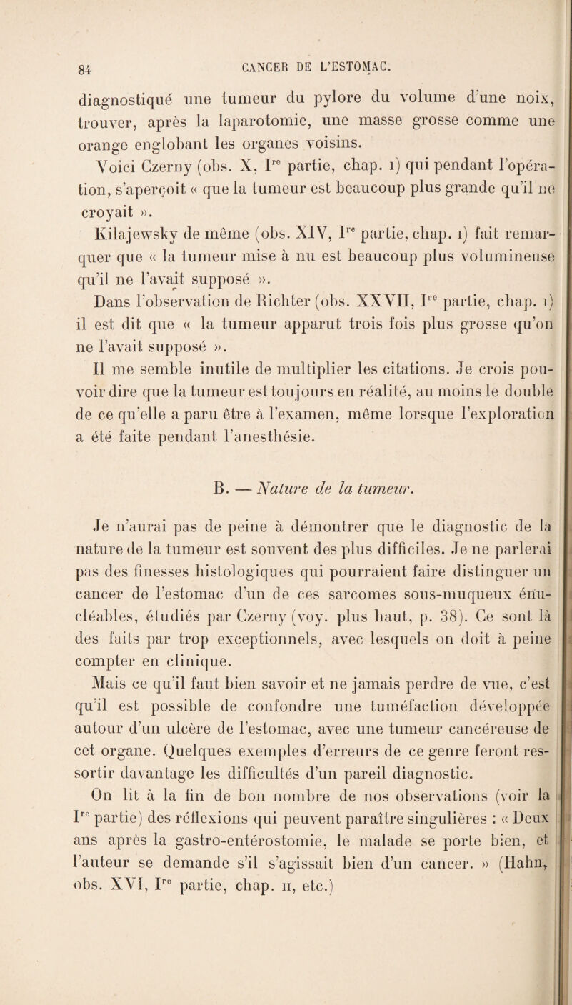 diagnostiqué une tumeur du pylore du volume dune noix, trouver, après la laparotomie, une masse grosse comme une orange englobant les organes voisins. Voici Czerny (obs. X, Irc partie, chap. 1) qui pendant l’opéra¬ tion, s’aperçoit « que la tumeur est beaucoup plus grande qu’il ne croyait ». Kilajewsky de meme (obs. XIV, Ire partie, chap. 1) fait remar¬ quer que « la tumeur mise à nu est beaucoup plus volumineuse qu’il ne l’avait, supposé ». Dans l’observation de Ricbter (obs. XXVII, Ire partie, chap. 1) il est dit que « la tumeur apparut trois fois plus grosse qu’on ne l’avait supposé ». Il me semble inutile de multiplier les citations. Je crois pou¬ voir dire que la tumeur est toujours en réalité, au moins le double de ce qu’elle a paru être à l’examen, même lorsque l’exploration a été faite pendant l’anesthésie. B. — Nature de la tumeur. Je n’aurai pas de peine à démontrer que le diagnostic de la nature de la tumeur est souvent des plus difficiles. Je 11e parlerai pas des finesses histologiques qui pourraient faire distinguer un cancer de l’estomac d’un de ces sarcomes sous-muqueux énu- cléables, étudiés par Czerny (voy. plus haut, p. 38). Ce sont là des faits par trop exceptionnels, avec lesquels on doit à peine compter en clinique. Mais ce qu’il faut bien savoir et ne jamais perdre de vue, c’est qu’il est possible de confondre une tuméfaction développée autour d’un ulcère de l’estomac, avec une tumeur cancéreuse de cet organe. Quelques exemples d’erreurs de ce genre feront res¬ sortir davantage les difficultés d’un pareil diagnostic. On lit à la fin de bon nombre de nos observations (voir la Ire partie) des réflexions qui peuvent paraître singulières : « Deux ans après la gastro-entérostomie, le malade se porte bien, et l’auteur se demande s’il s'agissait bien d’un cancer. » (Hahn, obs. XVI, Irc partie, chap. 11, etc.)