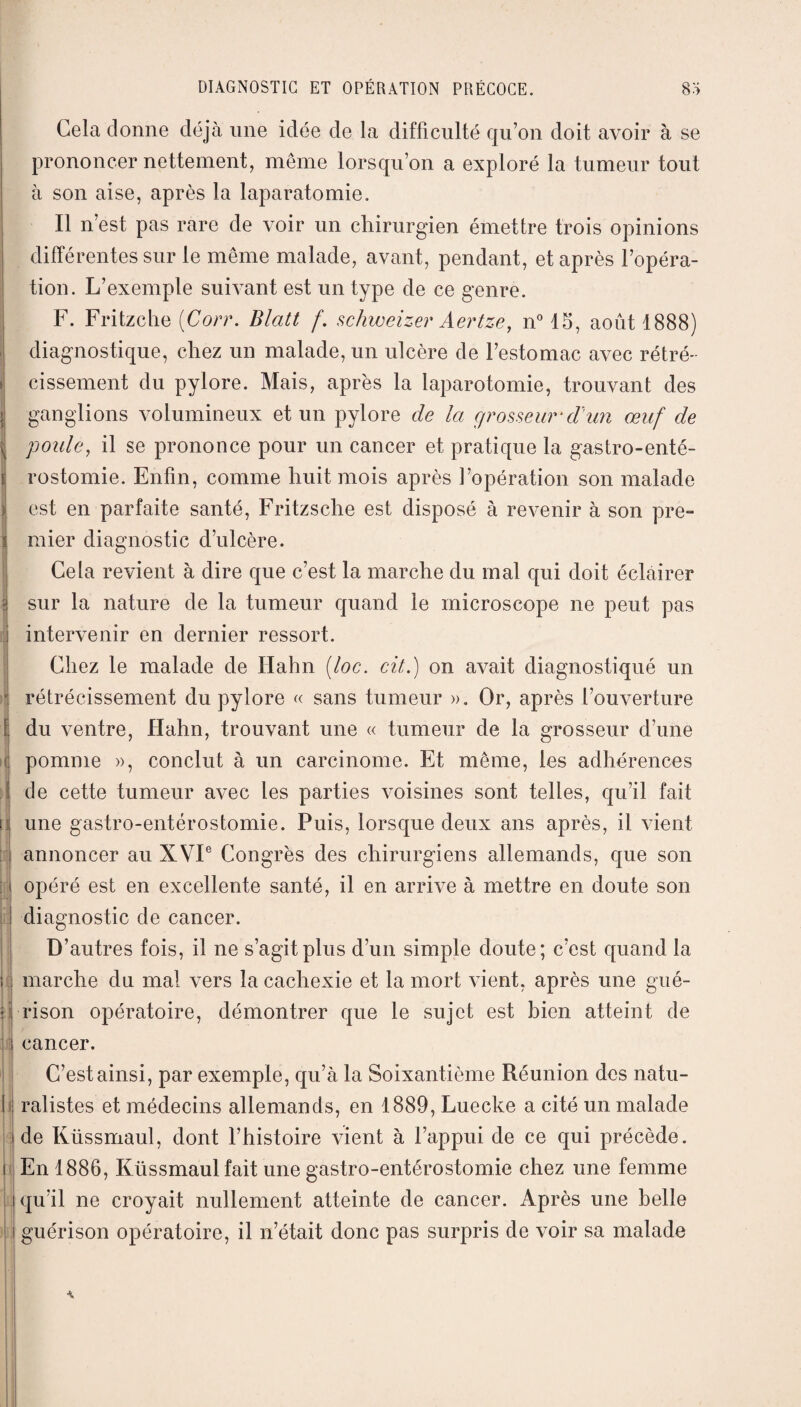 I Gela donne déjà une idée de la difficulté qu’on doit avoir à se prononcer nettement, même lorsqu’on a exploré la tumeur tout à son aise, après la laparatomie. Il n’est pas rare de voir un chirurgien émettre trois opinions différentes sur le même malade, avant, pendant, et après l’opéra¬ tion. L’exemple suivant est un type de ce genre. F. Fritzche (Corr. Blatt f. schweizer Aertze, n° 15, août 1888) diagnostique, chez un malade, un ulcère de l’estomac avec rétré¬ cissement du pylore. Mais, après la laparotomie, trouvant des ganglions volumineux et un pylore de la grosseur'd'un œuf de poule, il se prononce pour un cancer et pratique la gastro-enté¬ rostomie. Enfin, comme huit mois après l’opération son malade est en parfaite santé, Fritzsche est disposé à revenir à son pre¬ mier diagnostic d’ulcère. Cela revient à dire que c’est la marche du mal qui doit éclairer sur la nature de la tumeur quand le microscope ne peut pas intervenir en dernier ressort. Chez le malade de Hahn (loc. cil.) on avait diagnostiqué un rétrécissement du pylore « sans tumeur ». Or, après l’ouverture du ventre, Hahn, trouvant une « tumeur de la grosseur d’une pomme », conclut à un carcinome. Et même, les adhérences de cette tumeur avec les parties voisines sont telles, qu’il fait une gastro-entérostomie. Puis, lorsque deux ans après, il vient annoncer au XVIe Congrès des chirurgiens allemands, que son opéré est en excellente santé, il en arrive à mettre en doute son diagnostic de cancer. D’autres fois, il ne s’agit plus d’un simple doute; c’est quand la marche du mal vers la cachexie et la mort vient, après une gué¬ rison opératoire, démontrer que le sujet est bien atteint de cancer. C’est ainsi, par exemple, qu’à la Soixantième Réunion des natu¬ ralistes et médecins allemands, en 1889, Luecke a cité un malade de Küssmaul, dont l’histoire vient à l’appui de ce qui précède. En 1886, Küssmaul fait une gastro-entérostomie chez une femme qu’il ne croyait nullement atteinte de cancer. Après une belle guérison opératoire, il n’était donc pas surpris de voir sa malade