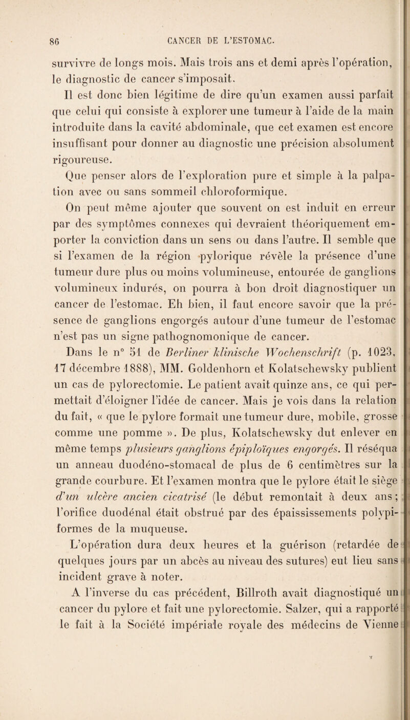 survivre de longs mois. Mais trois ans et demi après l’opération, le diagnostic de cancer s’imposait. Il est donc bien légitime de dire qu’un examen aussi parfait que celui qui consiste à explorer une tumeur à l’aide de la main introduite dans la cavité abdominale, que cet examen est encore insuffisant pour donner au diagnostic une précision absolument rigoureuse. Que penser alors de l’exploration pure et simple à la palpa¬ tion avec ou sans sommeil chloroformique. On peut même ajouter que souvent on est induit en erreur par des symptômes connexes qui devraient théoriquement em¬ porter la conviction dans un sens ou dans l’autre. Il semble que si l’examen de la région -pylorique révèle la présence d’une tumeur dure plus ou moins volumineuse, entourée de ganglions volumineux indurés, on pourra à bon droit diagnostiquer un cancer de l’estomac. Eh bien, il faut encore savoir que la pré¬ sence de ganglions engorgés autour d’une tumeur de l’estomac n’est pas un signe pathognomonique de cancer. Dans le n° 51 de Berliner klinische Wochenschrift (p. 1023, 17 décembre 1888), MM. Goldenhorn et Kolatschewsky publient un cas de pylorectomie. Le patient avait quinze ans, ce qui per¬ mettait d’éloigner l’idée de cancer. Mais je Amis dans la relation du fait, « que le pylore formait une tumeur dure, mobile, grosse comme une pomme ». De plus, Kolatschewsky dut enlever en même temps plusieurs ganglions épiploïques engorgés. Il réséqua un anneau duodéno-stomacal de plus de 6 centimètres sur la grande courbure. Et l’examen montra que le pylore était le siège déun ulcère ancien cicatrisé (le début remontait à deux ans ; l’orifice duodénal était obstrué par des épaississements polypi- formes de la muqueuse. L’opération dura deux heures et la guérison (retardée de1 quelques jours par un abcès au niveau des sutures) eut lieu sansi incident grave à noter. A l’inverse du cas précédent, Billroth a\^ait diagnostiqué uni cancer du pylore et fait une pylorectomie. Salzer, qui a rapporté le fait à la Société impériale royale des médecins de Vienne t