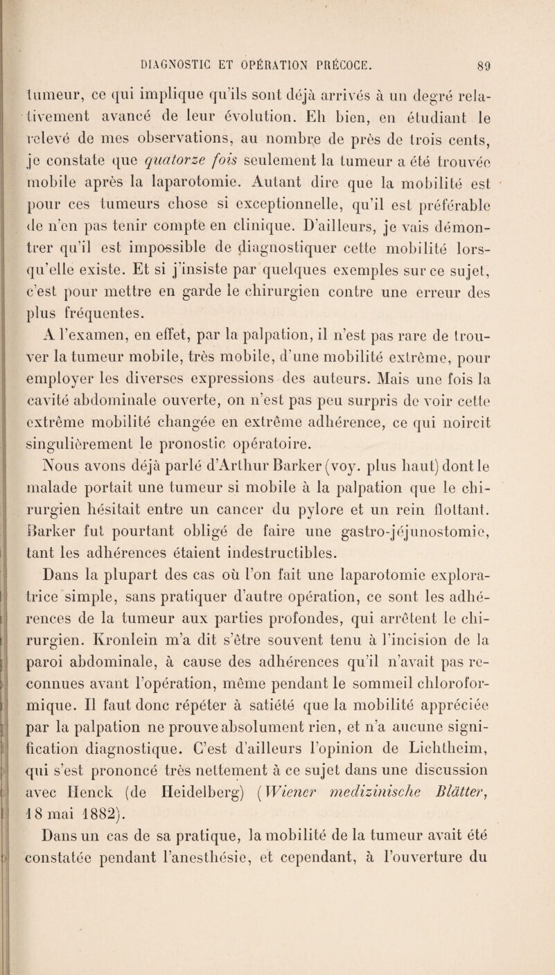 tumeur, ce qui implique qu’ils sont déjà arrivés à un degré rela¬ tivement avancé de leur évolution. Eli bien, en étudiant le relevé de mes observations, au nombre de près de trois cents, je constate que quatorze fois seulement la tumeur a été trouvée mobile après la laparotomie. Autant dire que la mobilité est pour ces tumeurs chose si exceptionnelle, qu’il est préférable de n’en pas tenir compte en clinique. Bailleurs, je vais démon¬ trer qu’il est impossible de diagnostiquer cette mobilité lors¬ qu’elle existe. Et si j’insiste par quelques exemples sur ce sujet, c’est pour mettre en garde le chirurgien contre une erreur des plus fréquentes. A l’examen, en effet, par la palpation, il n’est pas rare de trou¬ ver la tumeur mobile, très mobile, d’une mobilité extrême, pour employer les diverses expressions des auteurs. Mais une fois la cavité abdominale ouverte, on n’est pas peu surpris de voir cette extrême mobilité changée en extrême adhérence, ce qui noircit singulièrement le pronostic opératoire. Nous avons déjà parlé d’Arthur Barker (voy. plus haut) dont le malade portait une tumeur si mobile à la palpation que le chi¬ rurgien hésitait entre un cancer du pylore et un rein flottant. Barker fut pourtant obligé de faire une gastro-jéjunostomie, tant les adhérences étaient indestructibles. Dans la plupart des cas où l’on fait une laparotomie explora¬ trice simple, sans pratiquer d’autre opération, ce sont les adhé¬ rences de la tumeur aux parties profondes, qui arrêtent le chi¬ rurgien. Kronlein m’a dit s’être souvent tenu à l’incision de la paroi abdominale, à cause des adhérences qu’il n’avait pas re¬ connues aA7ant l’opération, même pendant le sommeil chlorofor¬ mique. Il faut donc répéter à satiété que la mobilité appréciée par la palpation ne prouve absolument rien, et n’a aucune signi¬ fication diagnostique. C’est d’ailleurs l’opinion de Lichtheim, qui s’est prononcé très nettement à ce sujet dans une discussion avec Henck (de Heidelberg) [Wiener medizinische Blatter, 18 mai 1882). Dans un cas de sa pratique, la mobilité de la tumeur avait été constatée pendant l’anesthésie, et cependant, à l’ouverture du
