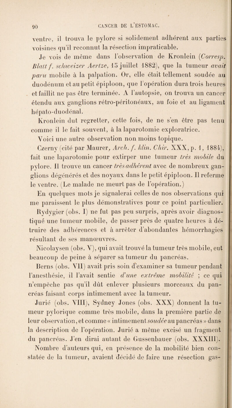 ventre, il trouva le pylore si solidement adhérent aux parties voisines qu’il reconnut la résection impraticable. Je vois de môme dans l’observation de Kronlein (Corresp. Blaitf. schweizer Aertze, 15 juillet 1882), que la tumeur avait paru mobile à la palpation. Or, elle était tellement soudée au duodénum et au petit épiploon, que l'opération dura trois heures et faillit ne pas être terminée. A l’autopsie, on trouva un cancer étendu aux ganglions rétro-péritonéaux, au foie et au ligament h épato - du odé nal. Kronlein dut regretter, cette fois, de ne s’en être pas tenu comme il le fait souvent, à la laparotomie exploratrice. Voici une autre observation non moins topique. Czerny (cité par Maurer, Arch. f. klin. Chir. XXX, p. 1, 1884), fait une laparotomie pour extirper une tumeur très mobile du pylore. Il trouve un cancer très adhérent avec de nombreux gan¬ glions dégénérés et des noyaux dans le petit épiploon. Il referme le ventre. (Le malade ne meurt pas de l’opération.) En quelques mots je signalerai celles de nos observations qui me paraissent le plus démonstratives pour ce point particulier. Rydygier (obs. I) ne fut pas peu surpris, après avoir diagnos¬ tiqué une tumeur mobile, de passer près de quatre heures à dé¬ truire des adhérences et à arrêter d’abondantes hémorrhagies résultant de ses manœuvres. Nicolaysen (obs. V), qui avait trouvé la tumeur très mobile, eut beaucoup de peine à séparer sa tumeur du pancréas. Berns (obs. VII) avait pris soin cfexaminer sa tumeur pendant l’anesthésie, il l’avait sentie d’une extrême mobilité ; ce qui n’empêche pas qu’il dût enlever plusieurs morceaux du pan¬ créas faisant corps intimement avec la tumeur. Jurié (obs. VIII), Sydney Jones (obs. XXX) donnent la tu¬ meur pylorique comme très mobile, dans la première partie de leur observation, et comme « intimement soudée au pancréas » dans la description de l’opération. Jurié a même excisé un fragment du pancréas. J’en dirai autant de Gussenbauer (obs. XXXIII). Nombre d’auteurs qui, en présence de la mobilité bien con¬ statée de la tumeur, avaient décidé de faire une résection gas-