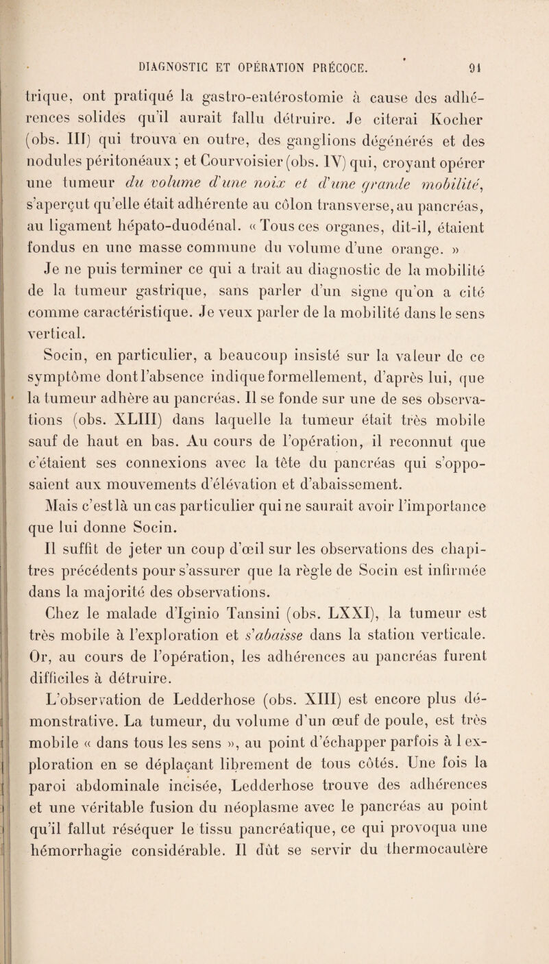 trique, ont pratiqué la gastro-entérostomie à cause des adhé¬ rences solides qu’il aurait fallu détruire. Je citerai Koclier (obs. III) qui trouva en outre, des ganglions dégénérés et des nodules péritonéaux ; et Courvoisier (obs. 1Y) qui, croyant opérer une tumeur du volume d'une noix et d'une grande mobilité, s’aperçut qu’elle était adhérente au côlon transverse, an pancréas, au ligament hépato-duodénal. «Tousces organes, dit-il, étaient fondus en une masse commune du volume d’une orange. » Je ne puis terminer ce qui a trait au diagnostic de la mobilité de la tumeur gastrique, sans parler d’un signe qu’on a cité comme caractéristique. Je veux parler de la mobilité dans le sens vertical. Socin, en particulier, a beaucoup insisté sur la valeur de ce symptôme dont l’absence indique formellement, d’après lui, que • la tumeur adhère au pancréas. Il se fonde sur une de ses observa¬ tions (obs. XLIII) dans laquelle la tumeur était très mobile sauf de haut en bas. Au cours de l’opération, il reconnut que c’étaient ses connexions avec la tête du pancréas qui s’oppo¬ saient aux mouvements d’élévation et d’abaissement. Mais c’est là un cas particulier qui ne saurait avoir l’importance que lui donne Socin. Il suffit de jeter un coup d’œil sur les observations des chapi¬ tres précédents pour s’assurer que la règle de Socin est infirmée dans la majorité des observations. Chez le malade d’Iginio Tansini (obs. LXXI), la tumeur est très mobile à l’exploration et s'abaisse dans la station verticale. Or, au cours de l’opération, les adhérences au pancréas furent difficiles à détruire. L’observation de Ledderhose (obs. XIII) est encore plus dé¬ monstrative. La tumeur, du volume d’un œuf de poule, est très mobile « dans tous les sens », an point d’échapper parfois à 1 ex¬ ploration en se déplaçant librement de tous côtés. Une fois la paroi abdominale incisée, Ledderhose trouve des adhérences et une véritable fusion du néoplasme avec le pancréas au point qu’il fallut réséquer le tissu pancréatique, ce qui provoqua une hémorrhagie considérable. Il dût se servir du thermocautère
