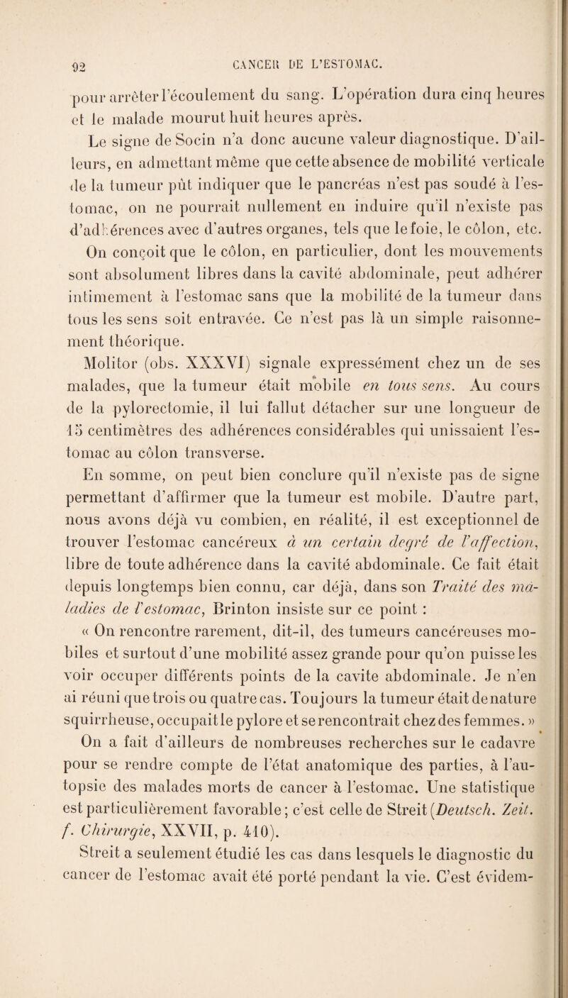 pour arrêter l’écoulement du sang. L'opération dura cinq heures et le malade mourut huit heures après. Le signe de Socin n’a donc aucune valeur diagnostique. D’ail¬ leurs, en admettant même que cette absence de mobilité verticale de la tumeur pût indiquer que le pancréas n’est pas soudé à l’es¬ tomac, on ne pourrait nullement en induire qu’il n’existe pas d’adhérences aA-ec d’autres organes, tels que le foie, le côlon, etc. On conçoit que le côlon, en particulier, dont les mouvements sont absolument libres dans la cavité abdominale, peut adhérer intimement à l’estomac sans que la mobilité de la tumeur dans tous les sens soit entravée. Ce n’est pas là un simple raisonne¬ ment théorique. Molitor (obs. XXXVI) signale expressément chez un de ses malades, que la tumeur était mobile en tous sens. Au cours de la pylorectomie, il lui fallut détacher sur une longueur de 15 centimètres des adhérences considérables qui unissaient l’es¬ tomac au côlon transverse. En somme, on peut bien conclure qu’il n’existe pas de signe permettant d’affirmer que la tumeur est mobile. D’autre part, nous avons déjà au combien, en réalité, il est exceptionnel de trouver l’estomac cancéreux à un certain degré de Vaffection, libre de toute adhérence dans la caAÎté abdominale. Ce fait était depuis longtemps bien connu, car déjà, dans son Traité des nid- ladies de Testomac, Brinton insiste sur ce point : « On rencontre rarement, dit-il, des tumeurs cancéreuses mo¬ biles et surtout d’une mobilité assez grande pour qu’on puisse les voir occuper différents points de la cavité abdominale. Je n’en ai réuni que trois ou quatre cas. Toujours la tumeur était dénaturé squirrheuse, occupait le pylore et se rencontrait chez des femmes. » • On a fait d’ailleurs de nombreuses recherches sur le cadaATe pour se rendre compte de l’état anatomique des parties, à l’au¬ topsie des malades morts de cancer à l'estomac. Une statistique est particulièrement favorable; c'est celle de Streit [Deutsch. Zeit. f. Chirurgie, XXVII, p. 410). Streit a seulement étudié les cas dans lesquels le diagnostic du cancer de l’estomac aArait été porté pendant la ATie. C’est évidem-