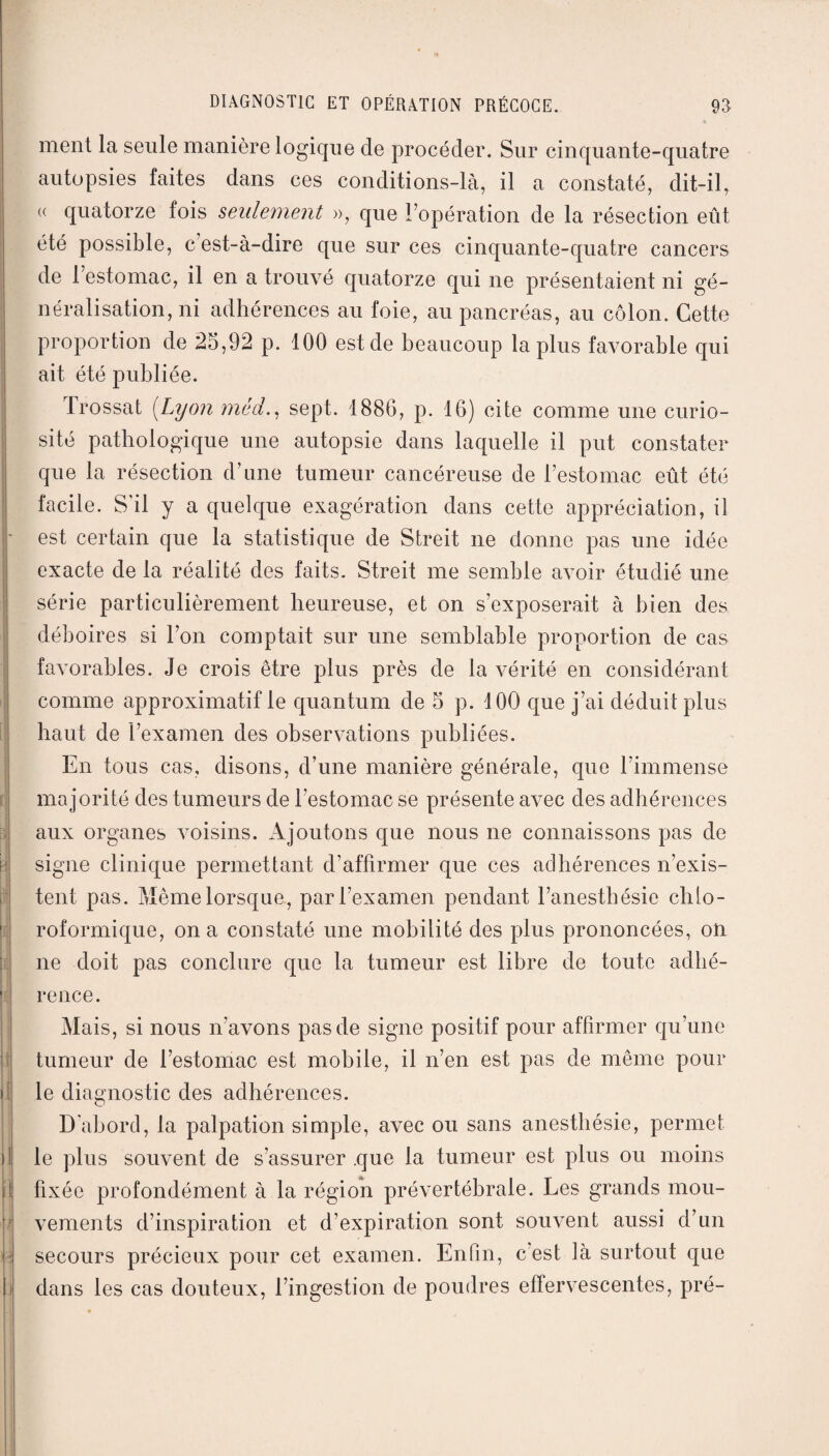 ment la seule manière logique de procéder. Sur cinquante-quatre autopsies faites dans ces conditions-là, il a constaté, dit-il, (( quatorze fois seulement », que l’opération de la résection eût été possible, c’est-à-dire que sur ces cinquante-quatre cancers | de 1 estomac, il en a trouvé quatorze qui ne présentaient ni gé¬ néralisation, ni adhérences au foie, au pancréas, au côlon. Cette proportion de 25,92 p. 100 est de beaucoup la plus favorable qui ait été publiée. j 1 rossât (Lyon mèd., sept. 1886, p. 16) cite comme une curio¬ sité pathologique une autopsie dans laquelle il put constater que la résection d’une tumeur cancéreuse de l’estomac eût été facile. S'il y a quelque exagération dans cette appréciation, il est certain que la statistique de Streit ne donne pas une idée exacte de la réalité des faits. Streit me semble avoir étudié une série particulièrement heureuse, et on s’exposerait à bien des déboires si l’on comptait sur une semblable proportion de cas favorables. Je crois être plus près de la vérité en considérant comme approximatif le quantum de 5 p. 100 que j’ai déduit plus haut de l’examen des observations publiées. En tous cas, disons, d’une manière générale, que l’immense majorité des tumeurs de l’estomac se présente avec des adhérences aux organes voisins. Ajoutons que nous ne connaissons pas de signe clinique permettant d’affirmer que ces adhérences n’exis¬ tent pas. Même lorsque, par l’examen pendant l’anesthésie chlo¬ roformique, on a constaté une mobilité des plus prononcées, on ne doit pas conclure que la tumeur est libre de toute adhé¬ rence. Mais, si nous n’avons pas de signe positif pour affirmer qu’une tumeur de l’estomac est mobile, il n’en est pas de même pour il le diagnostic des adhérences. D'abord, la palpation simple, avec ou sans anesthésie, permet il le plus souvent de s’assurer que la tumeur est plus ou moins il fixée profondément à la région prévertébrale. Les grands mou- : vements d’inspiration et d’expiration sont souvent aussi d’un p secours précieux pour cet examen. Enfin, c’est là surtout que i dans les cas douteux, l’ingestion de poudres effervescentes, pré-