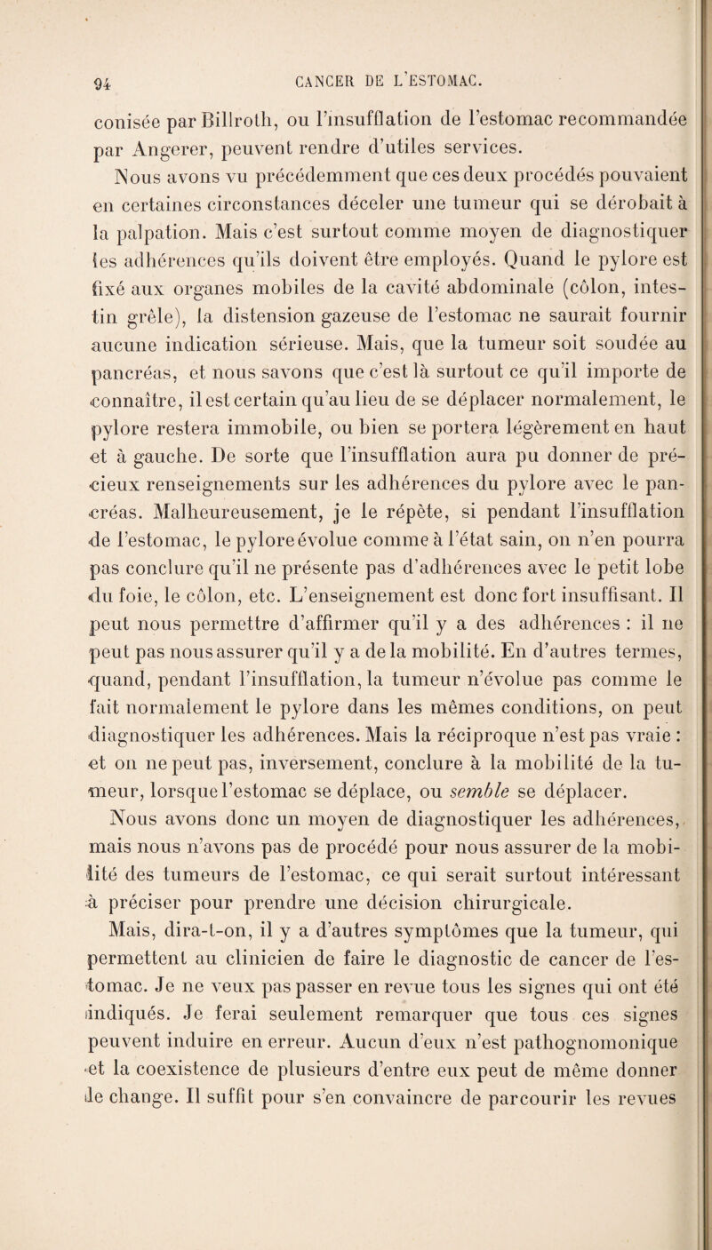 conisée parBillroth, ou l’insufflation de l’estomac recommandée par Angerer, peuvent rendre d’utiles services. INous avons vu précédemment que ces deux procédés pouvaient en certaines circonstances déceler une tumeur qui se dérobait à la palpation. Mais c’est surtout comme moyen de diagnostiquer les adhérences qu’ils doivent être employés. Quand le pylore est fixé aux organes mobiles de la cavité abdominale (côlon, intes¬ tin grêle), la distension gazeuse de l’estomac ne saurait fournir aucune indication sérieuse. Mais, que la tumeur soit soudée au pancréas, et nous savons que c’est là surtout ce qu’il importe de connaître, il est certain qu’au lieu de se déplacer normalement, le pylore restera immobile, ou bien se portera légèrement en haut et à gauche. De sorte que l’insufflation aura pu donner de pré¬ cieux renseignements sur les adhérences du pylore avec le pan¬ créas. Malheureusement, je le répète, si pendant l’insufflation de l’estomac, le pylore éAnlue comme à l’état sain, on n’en pourra pas conclure qu’il ne présente pas d’adhérences avec le petit lobe du foie, le côlon, etc. L’enseignement est donc fort insuffisant. Il peut nous permettre d’affirmer qu’il y a des adhérences : il ne peut pas nous assurer qu’il y a de la mobilité. En d’autres termes, quand, pendant l’insufflation, la tumeur n’évolue pas comme le fait normalement le pylore dans les mêmes conditions, on peut diagnostiquer les adhérences. Mais la réciproque n’est pas vraie : et on ne peut pas, inversement, conclure à la mobilité de la tu¬ meur, lorsque l’estomac se déplace, ou semble se déplacer. Nous avons donc un moyen de diagnostiquer les adhérences, mais nous n’avons pas de procédé pour nous assurer de la mobi¬ lité des tumeurs de l’estomac, ce qui serait surtout intéressant à préciser pour prendre une décision chirurgicale. Mais, dira-t-on, il y a d’autres symptômes que la tumeur, qui permettent au clinicien de faire le diagnostic de cancer de l’es¬ tomac. Je ne A^eux pas passer en reAue tous les signes qui ont été Indiqués. Je ferai seulement remarquer que tous ces signes peuvent induire en erreur. Aucun d’eux n’est pathognomonique •et la coexistence de plusieurs d’entre eux peut de même donner Je change. Il suffit pour s’en convaincre de parcourir les revues