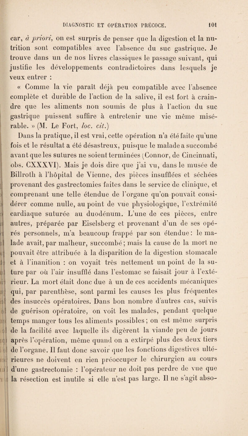> ) t;ï| ri i. :) If ï 1 si qJj iAi : fd i car, à priori, on est surpris de penser que la digestion et la nu¬ trition sont compatibles avec l’absence du suc gastrique. Je trouve dans un de nos livres classiques le passage suivant, qui justifie les développements contradictoires dans lesquels je veux entrer : « Comme la vie paraît déjà peu compatible avec l’absence complète et durable de l’action de la salive, il est fort à crain¬ dre que les aliments non soumis de plus à l’action du suc gastrique puissent suffire à entretenir une vie même misé¬ rable. » (M. Le Fort, loc. cit.) Dans la pratique, il est vrai, cette opération n’a été faite qu’une fois et le résultat a été désastreux, puisque le malade a succombé avant que les sutures ne soient terminées (Connor, de Cincinnati, obs. CXXXVI). Mais je dois dire que j’ai vu, dans le musée de Billroth à l’hôpital de Vienne, des pièces insufflées et séchées provenant des gastrectomies faites dans le service de clinique, et comprenant une telle étendue de l’organe qu’on pouvait consi¬ dérer comme nulle, au point de vue physiologique, l’extrémité cardiaque suturée au duodénum. L’une de ces pièces, entre autres, préparée par Eiselsberg et provenant d’un de ses opé¬ rés personnels, m’a beaucoup frappé par son étendue: le ma¬ lade avait, par malheur, succombé ; mais la cause de la mort ne pouvait être attribuée à la disparition de la digestion stomacale et à l’inanition : on voyait très nettement un point de la su¬ ture par où l’air insufflé dans l’estomac se faisait jour à l’exté¬ rieur. La mort était donc due à un de ces accidents mécaniques qui, par parenthèse, sont parmi les causes les plus fréquentes des insuccès opératoires. Dans bon nombre d’autres cas, suivis de guérison opératoire, on voit les malades, pendant quelque temps manger tous les aliments possibles ; on est même surpris de la facilité avec laquelle ils digèrent la viande peu de jours après l’opération, même quand on a extirpé plus des deux tiers de l’organe. Il faut donc savoir que les fonctions digestives ulté¬ rieures ne doivent en rien préoccuper le chirurgien au cours d’une gastrectomie : l’opérateur ne doit pas perdre de A iie que la résection est inutile si elle n’est pas large. Il ne s’agit ahso-