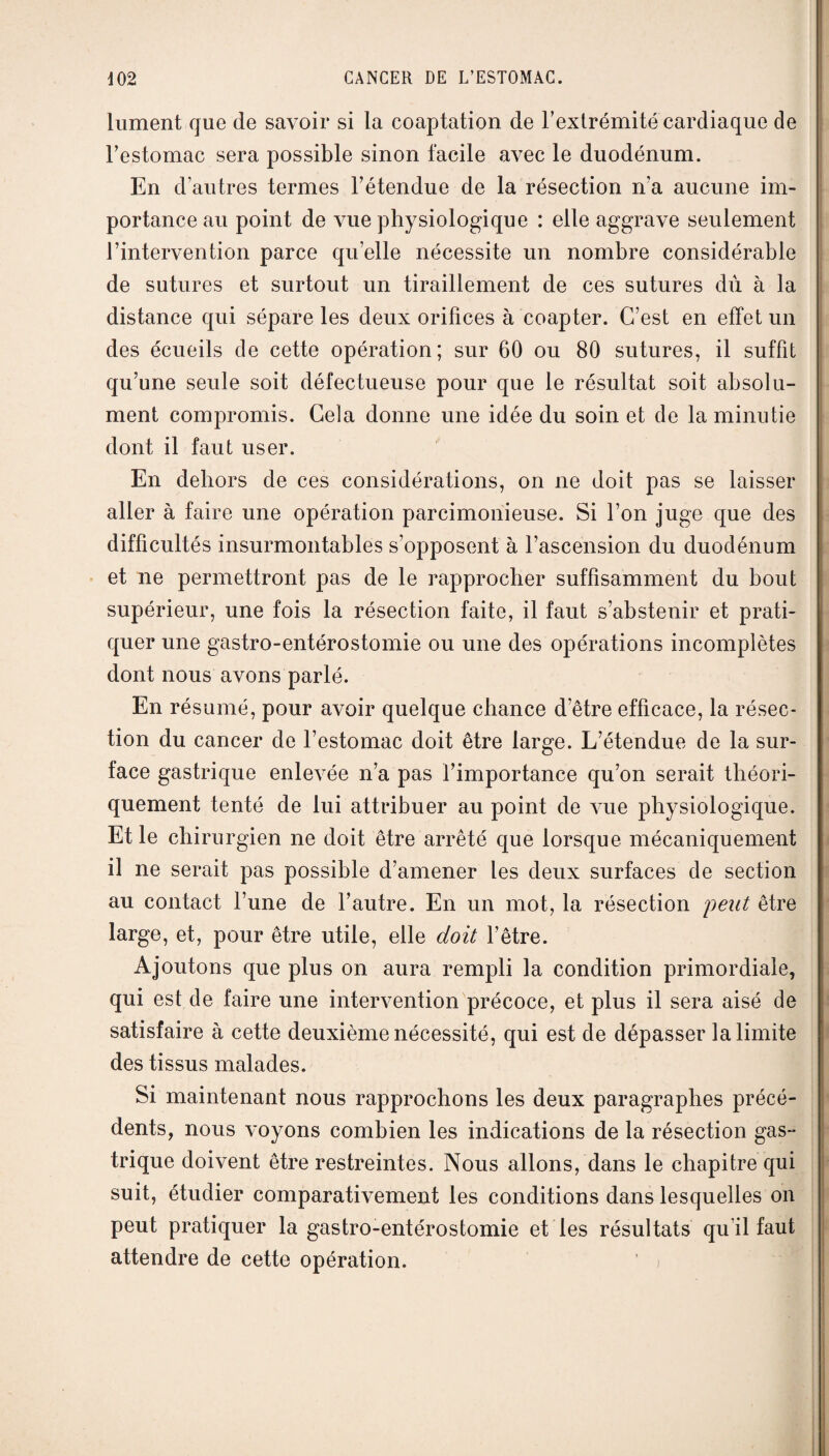 lument que de savoir si la coaptation de l’extrémité cardiaque de l’estomac sera possible sinon facile avec le duodénum. En d’autres termes l’étendue de la résection n’a aucune im¬ portance au point de vue physiologique : elle aggrave seulement l’intervention parce quelle nécessite un nombre considérable de sutures et surtout un tiraillement de ces sutures dû à la distance qui sépare les deux orifices à coapter. C’est en effet un des écueils de cette opération; sur 60 ou 80 sutures, il suffit qu’une seule soit défectueuse pour que le résultat soit absolu¬ ment compromis. Cela donne une idée du soin et de la minutie dont il faut user. En dehors de ces considérations, on ne doit pas se laisser aller à faire une opération parcimonieuse. Si l’on juge que des difficultés insurmontables s’opposent à l’ascension du duodénum et ne permettront pas de le rapprocher suffisamment du bout supérieur, une fois la résection faite, il faut s’abstenir et prati¬ quer une gastro-entérostomie ou une des opérations incomplètes dont nous avons parlé. En résumé, pour avoir quelque chance d’être efficace, la résec¬ tion du cancer de l’estomac doit être large. L’étendue de la sur¬ face gastrique enlevée n’a pas l’importance qu’on serait théori¬ quement tenté de lui attribuer au point de vue physiologique. Et le chirurgien ne doit être arrêté que lorsque mécaniquement il ne serait pas possible d’amener les deux surfaces de section au contact l’une de l’autre. En un mot, la résection peut être large, et, pour être utile, elle doit l’être. Ajoutons que plus on aura rempli la condition primordiale, qui est de faire une intervention précoce, et plus il sera aisé de satisfaire à cette deuxième nécessité, qui est de dépasser la limite des tissus malades. Si maintenant nous rapprochons les deux paragraphes précé¬ dents, nous voyons combien les indications de la résection gas¬ trique doivent être restreintes. Nous allons, dans le chapitre qui suit, étudier comparativement les conditions dans lesquelles on peut pratiquer la gastro-entérostomie et les résultats qu’il faut attendre de cette opération.