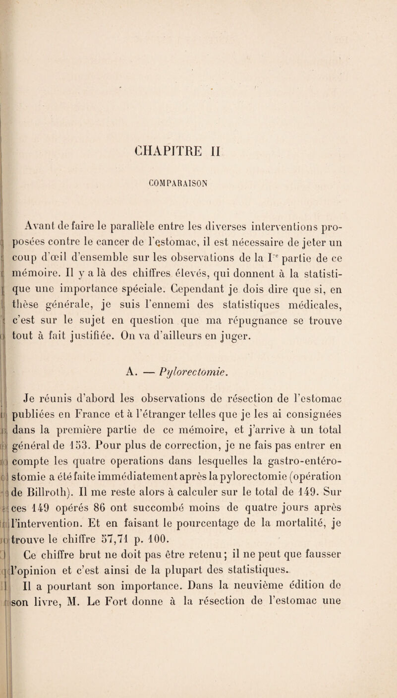 CHAPITRE II COMPARAISON ~ c V < I > Û Avant de faire le parallèle entre les diverses interventions pro¬ posées contre le cancer de l'estomac, il est nécessaire de jeter un coup d'œil d’ensemble sur les observations de la Ire partie de ce mémoire. Il y a là des chiffres élevés, qui donnent à la statisti¬ que une importance spéciale. Cependant je dois dire que si, en thèse générale, je suis l’ennemi des statistiques médicales, c’est sur le sujet en question que ma répugnance se trouve tout à fait justifiée. On va d’ailleurs en juger. A. — Pijlorectomie. Je réunis d’abord les observations de résection de l’estomac i publiées en France et à l’étranger telles que je les ai consignées : dans la première partie de ce mémoire, et j’arrive à un total ! général de 153. Pour plus de correction, je ne fais pas entrer en compte les quatre operations dans lesquelles la gastro-entéro- : stomie a été faite immédiatement après la pylorectomie (opération de Billroth). Il me reste alors à calculer sur le total de 149. Sur ces 149 opérés 86 ont succombé moins de quatre jours après l’intervention. Et en faisant le pourcentage de la mortalité, je trouve le chiffre 57,71 p. 100. j l’opinion et c’est ainsi de la plupart des statistiques. Il a pourtant son importance. Dans la neuvième édition do son livre, M. Le Foiff donne à la résection de l’estomac une (jy ni