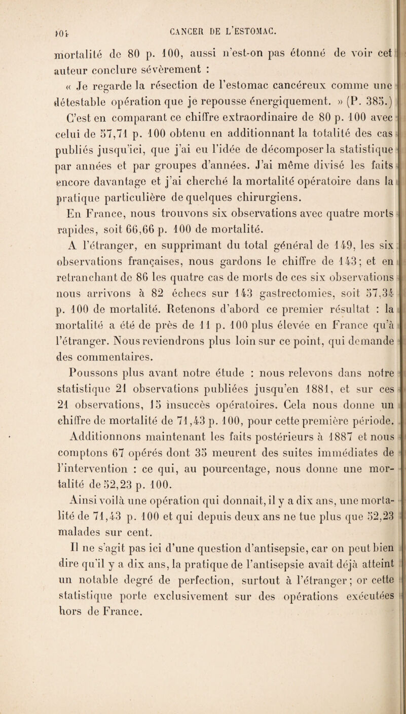 »Oi mortalité de 80 p. 100, aussi n’est-on pas étonné de voir cet auteur conclure sévèrement : « Je regarde la résection de l’estomac cancéreux comme une O détestable opération que je repousse énergiquement. » (P. 385.) C’est en comparant ce chiffre extraordinaire de 80 p. 100 avec celui de 57,71 p. 100 obtenu en additionnant la totalité des cas publiés jusqu’ici, que j’ai eu l’idée de décomposer la statistique par années et par groupes d’années. J’ai même divisé les faits j encore davantage et j’ai cherché la mortalité opératoire dans la pratique particulière de quelques chirurgiens. En France, nous trouvons six observations avec quatre morts rapides, soit 66,66 p. 100 de mortalité. A l’étranger, en supprimant du total général de 149, les six observations françaises, nous gardons le chiffre de 143; et en retranchant de 86 les quatre cas de morts de ces six observations nous arrivons à 82 échecs sur 143 gastrectomies, soit 57,34 p. 100 de mortalité. Retenons d’abord ce premier résultat : la mortalité a été de près de 11 p. 100 plus éleArée en France qu’à l’étranger. Nous reviendrons plus loin sur ce point, qui demande des commentaires. Poussons plus avant notre étude : nous relevons dans notre statistique 21 observations publiées jusqu’en 1881, et sur ces 21 observations, 15 insuccès opératoires. Cela nous donne un chiffre de mortalité de 71,43 p. 100, pour cette première période. Additionnons maintenant les faits postérieurs à 1887 et nous comptons 67 opérés dont 35 meurent des suites immédiates de l’intervention : ce qui, au pourcentage, nous donne une mor¬ talité de 52,23 p. 100. Ainsi voilà une opération qui donnait, il y a dix ans, une morta¬ lité de 71,43 p. 100 et qui depuis deux ans ne tue plus que 52,23 malades sur cent. Il ne s’agit pas ici d’une question d’antisepsie, car on peut bien dire qu’il y a dix ans, la pratique de l’antisepsie avait déjà atteint un notable degré de perfection, surtout à l’étranger; or cette statistique porte exclusivement sur des opérations exécutées hors cle France.