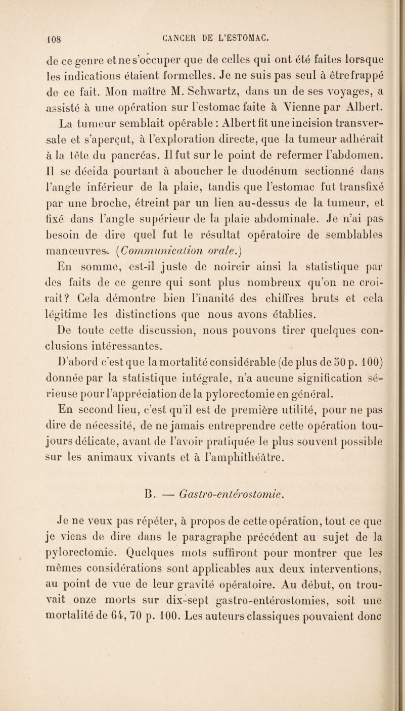 de ce genre et ne s’occuper que de celles qui ont été faites lorsque les indications étaient formelles. Je ne suis pas seul à être frappé de ce fait. Mon maître M. Schwartz, dans un de ses voyages, a assisté à une opération sur l’estomac faite à Vienne par Albert. La tumeur semblait opérable: Albert lit une incision transver¬ sale et s’aperçut, à l’exploration directe, que la tumeur adhérait à la tête du pancréas. Il fut sur le point de refermer l’abdomen. Il se décida pourtant à aboucher le duodénum sectionné dans l’angle inférieur de la plaie, tandis que l’estomac fut transfixé par une broche, étreint par un lien au-dessus de la tumeur, et fixé dans l’angle supérieur de la plaie abdominale. Je n’ai pas besoin de dire quel fut le résultat opératoire de semblables manœuvres*. (Communication orale.) En somme, est-il juste de noircir ainsi la statistique par des faits de ce genre qui sont plus nombreux qu’on ne croi¬ rait? Gela démontre bien l’inanité des chiffres bruts et cela légitime les distinctions que nous awms établies. De toute cette discussion, nous pouvons tirer quelques con¬ clusions intéressantes. D’abord c’est que la mortalité considérable (de plus de 50 p. 100) donnée par la statistique intégrale, n’a aucune signification sé¬ rieuse pour l’appréciation de la pylorectomie en général. En second lieu, c’est qu'il est de première utilité, pour ne pas dire de nécessité, de ne jamais entreprendre cette opération tou¬ jours délicate, aATant de l’avoir pratiquée le plus souvent possible sur les animaux Avivants et à l’amphithéâtre. « B. — Gastro-entérostomie. Je ne veux pas répéter, à propos de cette opération, tout ce que je viens de dire dans le paragraphe précédent au sujet de la pylorectomie. Quelques mots suffiront pour montrer que les mêmes considérations sont applicables aux deux interventions, au point de vue de leur gravité opératoire. Au début, on trou¬ vait onze morts sur dix-sept gastro-entérostomies, soit une mortalité de 64, 70 p. 100. Les auteurs classiques pouvaient donc