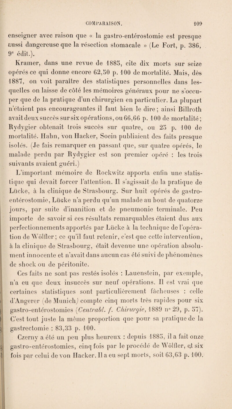 I 5, >1 } ' enseigner avec raison que « la gastro-entérostomie est presque aussi dangereuse que la résection stomacale » (Le Fort, p. 386, 9e édit.). Ivramer, dans une revue de 1885, cite dix morts sur seize opérés ce qui donne encore 62,50 p. 100 de mortalité. Mais, dès 1887, on voit paraître des statistiques personnelles dans les¬ quelles on laisse de côté les mémoires généraux pour ne s’occu¬ per que de la pratique d’un chirurgien en particulier. La plupart n’étaient pas encourageantes il faut bien le dire ; ainsi Billroth avait deux succès sur six opérations, ou 66,66 p. 100 de mortalité; Rydvgier obtenait trois succès sur quatre, ou 25 p. 100 de mortalité. Habn, von Ilacker, Socin publiaient des faits presque isolés. (Je fais remarquer en passant que, sur quatre opérés, le malade perdu par Rydygier est son premier opéré : les trois suivants avaient guéri.) L’important mémoire de Rockwitz apporta enfin une statis¬ tique qui devait forcer l’attention. Il s’agissait de la pratique de Lücke, à la clinique de Strasbourg. Sur huit opérés de gastro- entérostomie, Lücke n’a perdu qu’un malade au bout de quatorze jours, par suite d’inanition et de pneumonie terminale. Peu importe de savoir si ces résultats remarquables étaient dus aux perfectionnements apportés par Lücke à la technique de l’opéra¬ tion de Wôlfler ; ce qu’il faut retenir, c’est que cette intervention* à la clinique de Strasbourg, était devenue une opération absolu¬ ment innocente et n’avait dans aucun cas été suivi de phénomènes de shock ou de péritonite. Ces faits ne sont pas restés isolés : Lauenstein, par exemple, n’a eu que deux insuccès sur neuf opérations. Il est vrai que certaines statistiques sont particulièrement fâcheuses : celle d’Angerer (de Munich) compte cinq morts très rapides pour six gastro-entérostomies (Centrabl. /. Chirurgie, 1889 n° 29, p. 57). C’est tout juste la même proportion que pour sa pratique de la gastrectomie : 83,33 p. 100. Czerny a été un peu plus heureux : depuis 1885, il a fait, onze gastro-entérostomies, cinq fois par le procédé de Wôlfler, et six fois par celui de von Hacker. Il a eu sept morts, soit 63,63 p. 100.