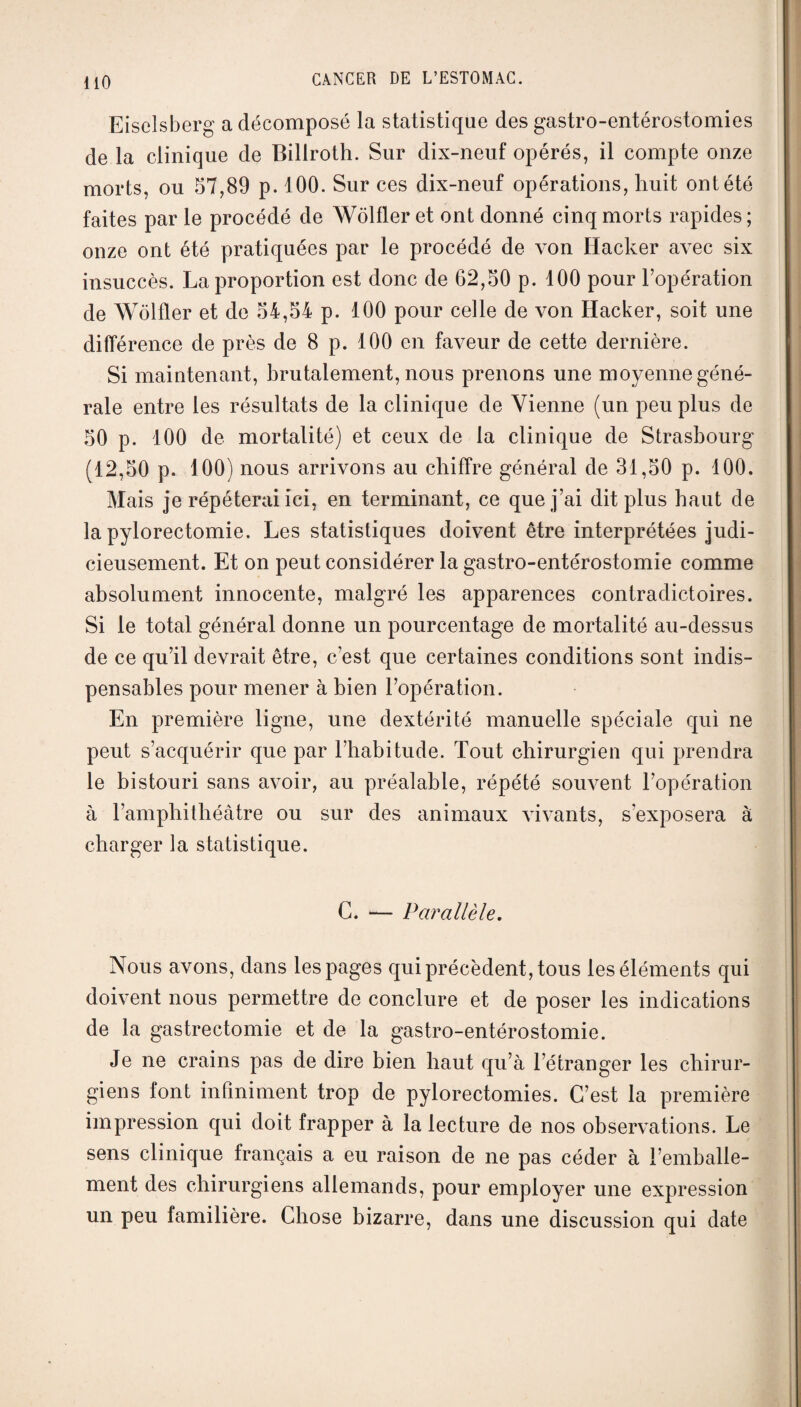 HO EiseLsberg a décomposé la statistique des gastro-entérostomies de la clinique de Billroth. Sur dix-neuf opérés, il compte onze morts, ou 57,89 p. 100. Sur ces dix-neuf opérations, huit ont été faites par le procédé de Wôlfler et ont donné cinq morts rapides; onze ont été pratiquées par le procédé de von Hacker avec six insuccès. La proportion est donc de 62,50 p. 100 pour l’opération de Wôlfler et de 54,54 p. 100 pour celle de von Hacker, soit une différence de près de 8 p. 100 en faveur de cette dernière. Si maintenant, brutalement, nous prenons une moyenne géné¬ rale entre les résultats de la clinique de Vienne (un peu plus de 50 p. 100 de mortalité) et ceux de la clinique de Strasbourg (12,50 p. 100) nous arrivons au chiffre général de 31,50 p. 100. Mais je répéterai ici, en terminant, ce que j’ai dit plus haut de la pylorectomie. Les statistiques doivent être interprétées judi¬ cieusement. Et on peut considérer la gastro-entérostomie comme absolument innocente, malgré les apparences contradictoires. 51 le total général donne un pourcentage de mortalité au-dessus de ce qu’il devrait être, c’est que certaines conditions sont indis¬ pensables pour mener à bien l’opération. En première ligne, une dextérité manuelle spéciale qui ne peut s’acquérir que par l’habitude. Tout chirurgien qui prendra le bistouri sans avoir, au préalable, répété souvent l’opération à l’amphithéâtre ou sur des animaux vivants, s'exposera à charger la statistique. C. — Parallèle. Nous avons, dans les pages qui précèdent, tous les éléments qui doivent nous permettre de conclure et de poser les indications de la gastrectomie et de la gastro-entérostomie. Je ne crains pas de dire bien haut qu’à l’étranger les chirur¬ giens font infiniment trop de pylorectomies. C’est la première impression qui doit frapper à la lecture de nos observations. Le sens clinique français a eu raison de ne pas céder à l’emballe¬ ment des chirurgiens allemands, pour employer une expression un peu familière. Chose bizarre, dans une discussion qui date
