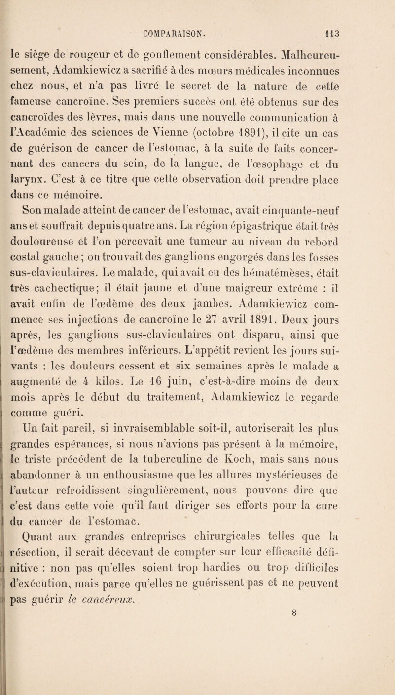 le siège de rougeur et de gonflement considérables. Malheureu¬ sement, Adamkiewicz a sacrifié à des mœurs médicales inconnues chez nous, et n’a pas livré le secret de la nature de cette fameuse cancroïne. Ses premiers succès ont été obtenus sur des cancroïdes des lèvres, mais dans une nouvelle communication à l’Académie des sciences de Vienne (octobre 1891), il cite un cas de guérison de cancer de l’estomac, à la suite do faits concer¬ nant des cancers du sein, de la langue, de l’œsophage et du larynx. C’est à ce titre que cette observation doit prendre place dans ce mémoire. Son malade atteint de cancer de l’estomac, avait cinquante-neuf ans et souffrait depuis quatre ans. La région épigastrique était très douloureuse et l’on percevait une tumeur au niveau du rebord costal gauche ; on trouvait des ganglions engorgés dans les fosses sus-claviculaires. Le malade, qui avait eu des hématémèses, était très cachectique; il était jaune et d’une maigreur extrême : il avait enfin de l’œdème des deux jambes. Adamkiewicz com¬ mence ses injections de cancroïne le 27 avril 1891. Deux jours ; après, les ganglions sus-claviculaires ont disparu, ainsi que l’œdème des membres inférieurs. L’appétit revient les jours sui- r vants : les douleurs cessent et six semaines après le malade a 3 augmenté de 4 kilos. Le 16 juin, c’est-à-dire moins de deux mois après le début du traitement, Adamkiewicz le regarde : comme guéri. Un fait pareil, si invraisemblable soit-il, autoriserait les plus grandes espérances, si nous n’avions pas présent à la mémoire, | le triste précédent de la tuberculine de Koch, mais sans nous j| abandonner à un enthousiasme que les allures mystérieuses de l’auteur refroidissent singulièrement, nous pouvons dire que i c’est dans cette voie qu’il faut diriger ses efforts pour la cure I du cancer de l’estomac. Quant aux grandes entreprises chirurgicales telles que la résection, il serait décevant de compter sur leur efficacité défi- i nitive : non pas qu’elles soient trop hardies ou trop difficiles ! d’exécution, mais parce qu’elles ne guérissent pas et ne peuvent i l pas guérir le cancéreux. 8