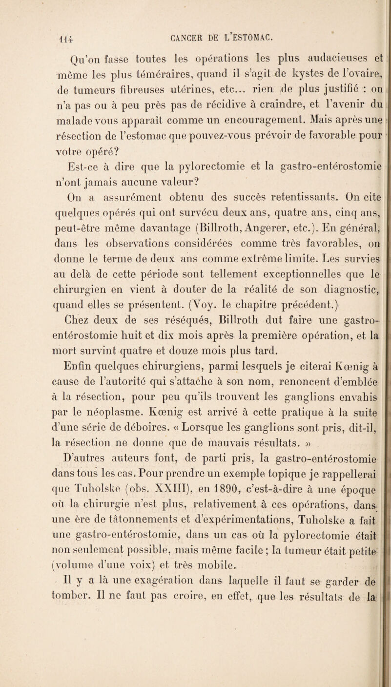 Qu’on fasse toutes les opérations les plus audacieuses et même les plus téméraires, quand il s’agit de kystes de l’ovaire, de tumeurs fibreuses utérines, etc... rien de plus justifié : on n’a pas ou à peu près pas de récidive à craindre, et l’avenir du malade vous apparaît comme un encouragement. Mais après une résection de l’estomac que pouvez-vous prévoir de favorable pour votre opéré? Est-ce à dire que la pylorectomie et la gastro-entérostomie n’ont jamais aucune valeur? On a assurément obtenu des succès retentissants. On cite quelques opérés qui ont survécu deux ans, quatre ans, cinq ans, peut-être même davantage (Billroth, Angerer, etc.). En général, dans les observations considérées comme très favorables, on donne le terme de deux ans comme extrême limite. Les survies au delà de cette période sont tellement exceptionnelles que le chirurgien en vient à douter de la réalité de son diagnostic, quand elles se présentent. (Voy. le chapitre précédent.) Chez deux de ses réséqués, Billroth dut faire une gastro- entérostomie huit et dix mois après la première opération, et la mort survint quatre et douze mois plus tard. Enfin quelques chirurgiens, parmi lesquels je citerai Kœnig à cause de l’autorité qui s’attache à son nom, renoncent d’emblée à la résection, pour peu qu’ils trouvent les ganglions envahis par le néoplasme. Kœnig est arrivé à cette pratique à la suite d’une série de déboires. « Lorsque les ganglions sont pris, dit-il, la résection ne donne que de mauvais résultats. » D’autres auteurs font, de parti pris, la gastro-entérostomie dans tous les cas. Pour prendre un exemple topique je rappellerai que Tuholske (obs. XXIII), en 1890, c’est-à-dire à une époque ou la chirurgie n’est plus, relativement à ces opérations, dans une ère de tâtonnements et d’expérimentations, Tuholske a fait une gastro-entérostomie, dans un cas où la pylorectomie était non seulement possible, mais même facile ; la tumeur était petite (volume d’une voix) et très mobile. Il y a là une exagération dans laquelle il faut se garder de tomber. Il ne faut pas croire, en effet, que les résultats de la