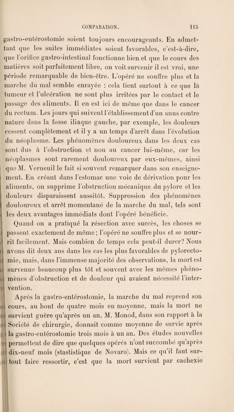.gastro-entérostomie soient toujours encourageants. En admet¬ tant que les suites immédiates soient favorables, c’est-à-dire, que 1 orifice gastro-intestinal fonctionne bien et que le cours des matières soit parfaitement libre, on voit survenir il est vrai, une période remarquable de bien-être. L’opéré ne souffre plus et la marche du mal semble enrayée : cela tient surtout à ce que là tumeur et l’ulcération ne sont plus irritées par le contact et le passage des aliments, il en est ici de meme que dans le cancer du rectum. Les jours qui suivent l’établissement d’un anus contre nature dans la fosse iliaque gauche, par exemple, les douleurs cessent complètement et il y a un temps d’arrêt dans l’évolution du néoplasme. Les phénomènes douloureux dans les deux cas sont dus à l’obstruction et non au cancer lui-même, car les néoplasmes sont rarement douloureux par eux-mêmes, ainsi que M. Verneuil le fait si souvent remarquer dans son enseigne¬ ment. En créant dans l’estomac une voie de dérivation pour les aliments, on supprime l’obstruction mécanique du pylore et les douleurs disparaissent aussitôt. Suppression des phénomènes douloureux et arrêt momentané de la marche du mal, tels sont les deux avantages immédiats dont l’opéré bénéficie. Quand on a pratiqué la résection avec succès, les choses se passent exactement de même ; l’opéré ne souffre plus et se nour¬ rit facilement. Mais combien de temps cela peut-il durer? Nous . avons dit deux ans dans les cas les plus favorables de pylorecto- ri mie, mais, dans l’immense majorité des observations, la mort est ! survenue beaucoup plus tôt et souvent avec les mêmes phéno¬ mènes d’obstruction et de douleur qui avaient nécessité l’inter¬ vention. Après la gastro-entérostomie, la marche du mal reprend son io cours, au bout de quatre mois en moyenne, mais la mort ne il] survient guère qu’après un an. M. Monod, dans son rapport à la Société de chirurgie, donnait comme moyenne de survie après ; la gastro-entérostomie trois mois à un an. Des études nouvelles ; permettent de dire que quelques opérés n’ont succombé qu’après :;i dix-neuf mois (stastistique de Novaro). Mais ce qu’il faut sur- i tout faire ressortir, c’est que la mort survient par cachexie )o