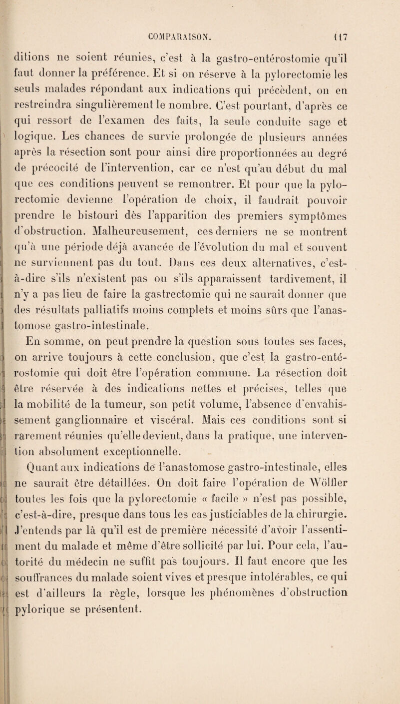 ditions ne soient réunies, c’est à la gastro-entérostomie qu’il laut donner la préférence. Et si on réserve à la pylorectomie les seuls malades répondant aux indications qui précèdent, on en restreindra singulièrement le nombre. C’est pourtant, d’après ce qui ressort de l’examen des faits, la seule conduite sage et logique. Les chances de survie prolongée de plusieurs années après la résection sont pour ainsi dire proportionnées au degré de précocité de l’intervention, car ce n’est qu’au début du mal que ces conditions peuvent se remontrer. Et pour que la pylo¬ rectomie devienne l’opération de choix, il faudrait pouvoir prendre le bistouri dès l’apparition des premiers symptômes d’obstruction. Malheureusement, ces derniers ne se montrent qu’à une période déjà avancée de l’évolution du mal et souvent ne surviennent pas du tout. Dans ces deux alternatives, c’est- à-dire s’ils n’existent pas ou s’ils apparaissent tardivement, il n’y a pas lieu de faire la gastrectomie qui ne saurait donner que des résultats palliatifs moins complets et moins sûrs que l’anas¬ tomose gastro-intestinale. En somme, on peut prendre la question sous toutes ses faces, on arrive toujours à cette conclusion, que c’est la gastro-enté¬ rostomie qui doit être l’opération commune. La résection doit être réservée à des indications nettes et précises, telles que la mobilité de la tumeur, son petit volume, l’absence d'envahis¬ sement ganglionnaire et viscéral. Mais ces conditions sont si rarement réunies qu’elle devient, dans la pratique, une interven¬ tion absolument exceptionnelle. Quant aux indications de l’anastomose gastro-intestinale, elles ne saurait être détaillées. On doit faire l’opération de Wôlfler toutes les fois que la pylorectomie « facile » n’est pas possible, c’est-à-dire, presque dans tous les cas justiciables de la chirurgie. J’entends par là qu’il est de première nécessité d’avoir l’assenti¬ ment du malade et même d’être sollicité par lui. Pour cela, l’au¬ torité du médecin ne suffit pas toujours. Il faut encore que les souffrances du malade soient vives et presque intolérables, ce qui est d’ailleurs la règle, lorsque les phénomènes d’obstruction pylorique se présentent.