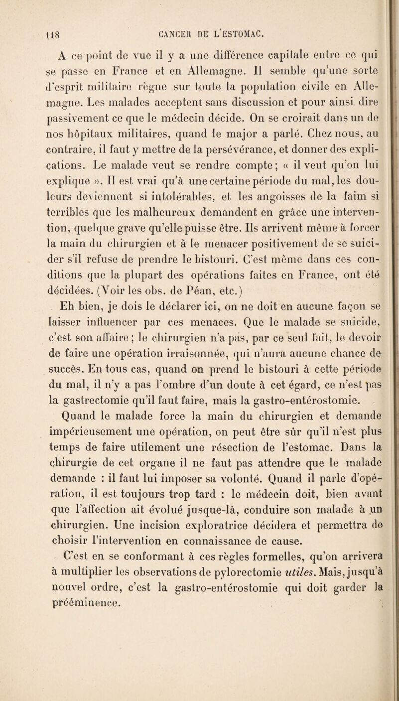 A ce point de vue il y a une différence capitale entre ce qui se passe en France et en Allemagne. Il semble qu’une sorte d’esprit militaire règne sur toute la population civile en Alle¬ magne. Les malades acceptent sans discussion et pour ainsi dire passivement ce que le médecin décide. On se croirait dans un de nos hôpitaux militaires, quand le major a parlé. Chez nous, au contraire, il faut y mettre de la persévérance, et donner des expli¬ cations. Le malade veut se rendre compte; « il veut qu’on lui explique ». Il est vrai qu’à une certaine période du mal, les dou¬ leurs deviennent si intolérables, et les angoisses de la faim si terribles que les malheureux demandent en grâce une interven¬ tion, quelque grave qu’elle puisse être. Ils arrivent même à forcer la main du chirurgien et à le menacer positivement de se suici¬ der s’il refuse de prendre le bistouri. C’est même dans ces con¬ ditions que la plupart des opérations faites en France, ont été décidées. (Voir les obs. de Péan, etc.) Eh bien, je dois le déclarer ici, on ne doit en aucune façon se laisser influencer par ces menaces. Que le malade se suicide, c’est son affaire ; le chirurgien n’a pas, par ce seul fait, le devoir de faire une opération irraisonnée, qui n’aura aucune chance de succès. En tous cas, quand on prend le bistouri à cette période du mal, il n’y a pas l’ombre d’un doute à cet égard, ce n’est pas la gastrectomie qu’il faut faire, mais la gastro-entérostomie. Quand le malade force la main du chirurgien et demande impérieusement une opération, on peut être sûr qu’il n’est plus temps de faire utilement une résection de l’estomac. Dans la chirurgie de cet organe il ne faut pas attendre que le malade demande : il faut lui imposer sa volonté. Quand il parle d’opé¬ ration, il est toujours trop tard : le médecin doit, bien avant que l’affection ait évolué jusque-là, conduire son malade à un chirurgien. Une incision exploratrice décidera et permettra de choisir l’intervention en connaissance de cause. C’est en se conformant à ces règles formelles, qu’on arrivera à multiplier les observations de pylorectomie utiles. Mais, jusqu’à nouvel ordre, c’est la gastro-entérostomie qui doit garder la prééminence.