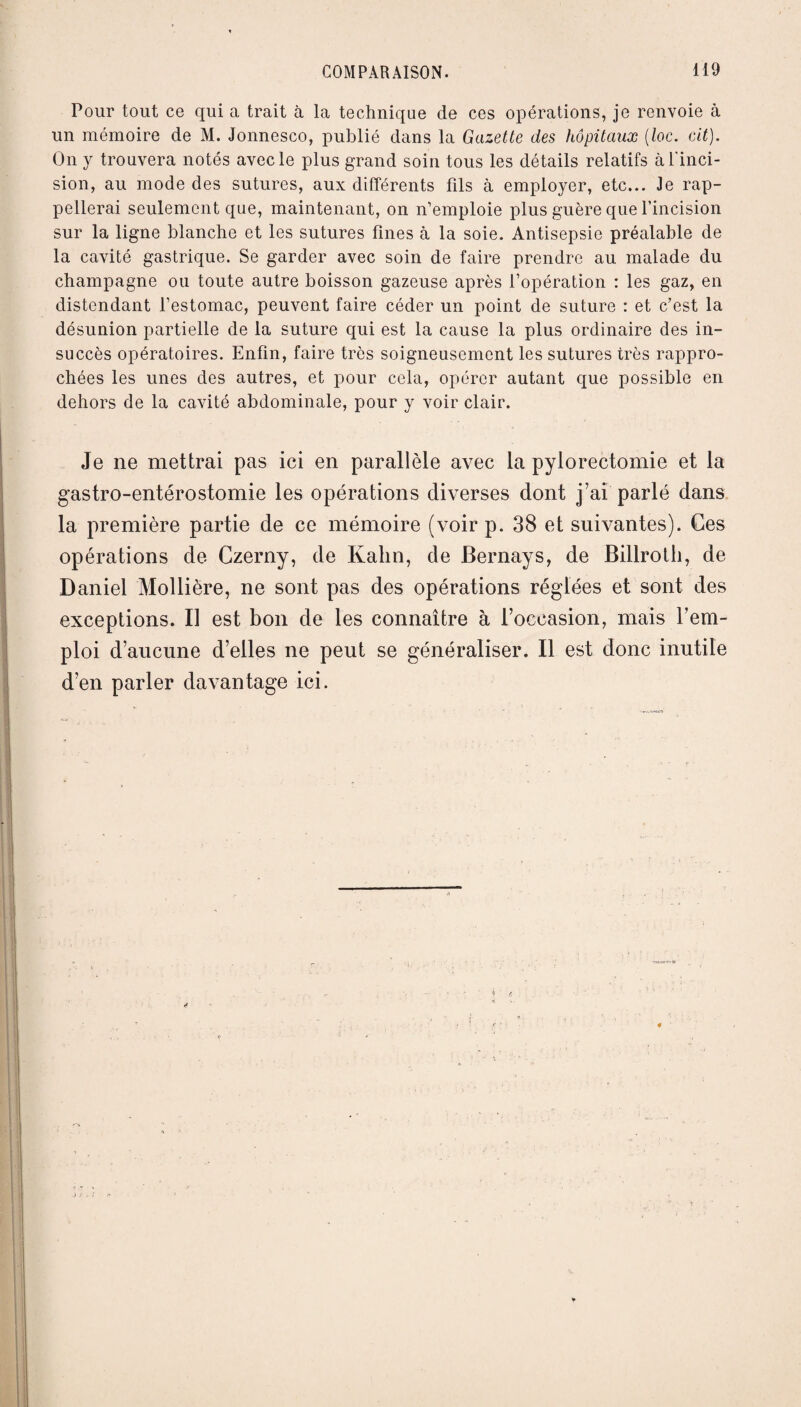 Pour tout ce qui a trait à la technique de ces opérations, je renvoie à un mémoire de M. Jonnesco, publié dans la Gazette des hôpitaux (loc. cit). On y trouvera notés avec le plus grand soin tous les détails relatifs à l'inci¬ sion, au mode des sutures, aux différents fils à employer, etc... Je rap¬ pellerai seulement que, maintenant, on n’emploie plus guère que l’incision sur la ligne blanche et les sutures fines à la soie. Antisepsie préalable de la cavité gastrique. Se garder avec soin de faire prendre au malade du champagne ou toute autre boisson gazeuse après l’opération : les gaz, en distendant l’estomac, peuvent faire céder un point de suture : et c’est la désunion partielle de la suture qui est la cause la plus ordinaire des in¬ succès opératoires. Enfin, faire très soigneusement les sutures très rappro¬ chées les unes des autres, et pour cela, opérer autant que possible en dehors de la cavité abdominale, pour y voir clair. Je ne mettrai pas ici en parallèle avec la pylorectomie et la gastro-entérostomie les opérations diverses dont j’ai parlé dans la première partie de ce mémoire (voir p. 38 et suivantes). Ces opérations de Czerny, de Kahn, de Bernays, de Billroth, de Daniel Mollière, ne sont pas des opérations réglées et sont des exceptions. Il est bon de les connaître à l’occasion, mais l’em¬ ploi d’aucune d’elles ne peut se généraliser. Il est donc inutile d’en parler davantage ici.