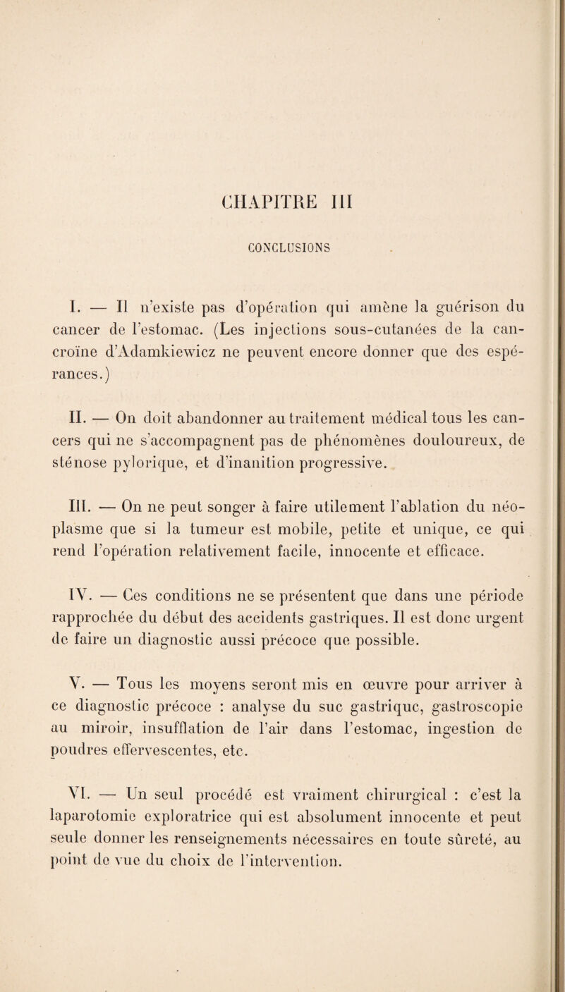 CHAPITRE III CONCLUSIONS I. — Il n’existe pas d’opération qui amène la guérison du cancer de l’estomac. (Les injections sous-cutanées de la can- croïne d’Adamkiewicz ne peuvent encore donner que des espé¬ rances.) II. — On doit abandonner au traitement médical tous les can¬ cers qui ne s’accompagnent pas de phénomènes douloureux, de sténose pylorique, et d’inanition progressive. III. — On ne peut songer à faire utilement l’ablation du néo¬ plasme que si la tumeur est mobile, petite et unique, ce qui rend l’opération relativement facile, innocente et efficace. IY. — Ces conditions ne se présentent que dans une période rapprochée du début des accidents gastriques. Il est donc urgent de faire un diagnostic aussi précoce que possible. V. — Tous les moyens seront mis en œuvre pour arriver à ce diagnostic précoce : analyse du suc gastrique, gaslroscopie au miroir, insufflation de l’air dans l’estomac, ingestion de poudres effervescentes, etc. VI. — Un seul procédé est vraiment chirurgical : c’est la laparotomie exploratrice qui est absolument innocente et peut seule donner les renseignements nécessaires en toute sûreté, au point de vue du choix de l’intervention.