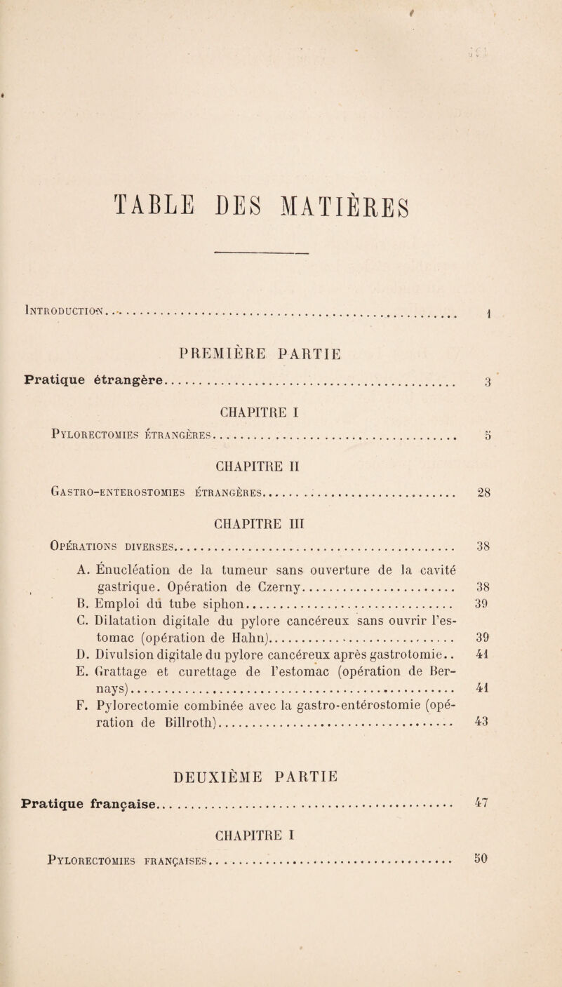 TABLE DES MATIÈRES Introduction..-. \ PREMIÈRE PARTIE Pratique étrangère. 3 CHAPITRE I Pylorectomies étrangères. 5 CHAPITRE II Gastro-enterostomies étrangères... 28 CHAPITRE III Opérations diverses... 38 A. Énucléation de la tumeur sans ouverture de la cavité gastrique. Opération de Czerny. 38 B. Emploi du tube siphon. 39 C. Dilatation digitale du pylore cancéreux sans ouvrir l’es¬ tomac (opération de Hahnj. 39 D. Divulsion digitale du pylore cancéreux après gastrotomie.. 41 E. Grattage et curettage de l’estomac (opération de Ber- nays). 41 F. Pylorectomie combinée avec la gastro-entérostomie (opé¬ ration de Billroth). 43 DEUXIÈME PARTIE Pratique française. 47 CHAPITRE I Pylorectomies françaises. 50