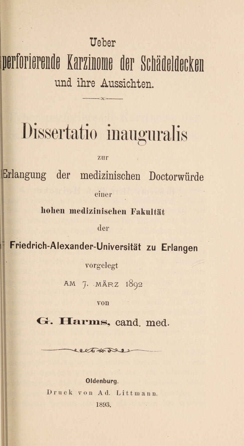 lieber DfirforierenflB Karzinome fler ScMdildecKm und ihre Aussichten. -oo- zur Erlangung der medizinischen Doctorwürde einer hohen medizinischen Fakultät der i Friedrich-Alexander-Universität zu Erlangen vorgelegt AM J, MÄRZ 1892 von ö. Harms, cand. med. -—-—- --- Oldenburg. Druck von Ad. Litt mann. 1893.